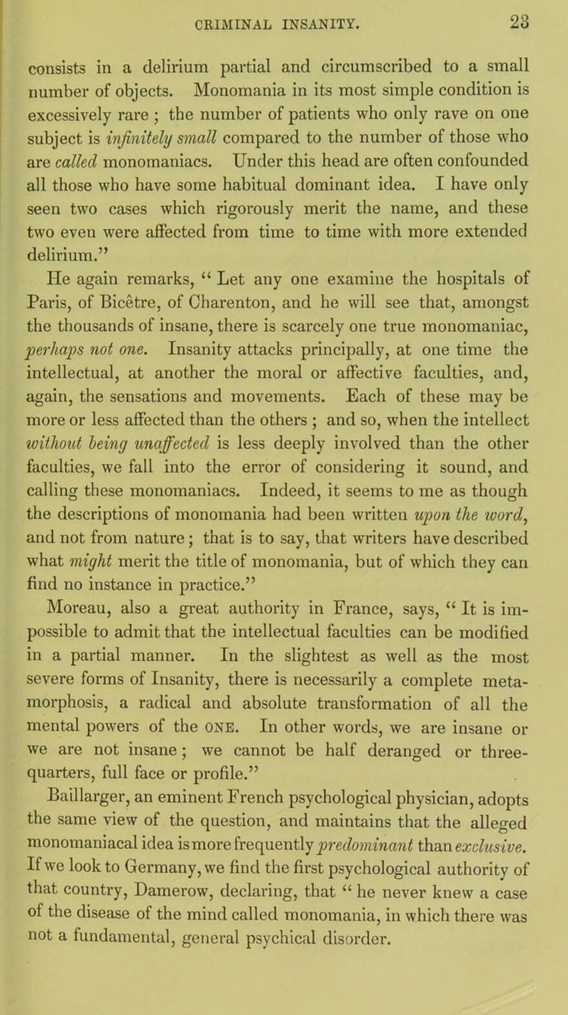 consists in a delirium partial and circumscribed to a small number of objects. Monomania in its most simple condition is excessively rare ; the number of patients who only rave on one subject is infinitely small compared to the number of those who are called monomaniacs. Under this head are often confounded all those who have some habitual dominant idea. I have only seen two cases which rigorously merit the name, and these two even were affected from time to time with more extended delirium.” He again remarks, “ Let any one examine the hospitals of Paris, of Bicetre, of Charenton, and he will see that, amongst the thousands of insane, there is scarcely one true monomaniac, perhaps not one. Insanity attacks principally, at one time the intellectual, at another the moral or affective faculties, and, again, the sensations and movements. Each of these may be more or less affected than the others ; and so, when the intellect without being unaffected is less deeply involved than the other faculties, we fall into the error of considering it sound, and calling these monomaniacs. Indeed, it seems to me as though the descriptions of monomania had been written upon the word, and not from nature; that is to say, that writers have described what might merit the title of monomania, but of which they can find no instance in practice.” Moreau, also a great authority in France, says, “ It is im- possible to admit that the intellectual faculties can be modified in a partial manner. In the slightest as well as the most severe forms of Insanity, there is necessarily a complete meta- morphosis, a radical and absolute transformation of all the mental powers of the one. In other words, we are insane or we are not insane; we cannot be half deranged or three- quarters, full face or profile.” Baillarger, an eminent French psychological physician, adopts the same view of the question, and maintains that the alleged monomaniacal idea ismore frequently predominant than exclusive. If we look to Germany, we find the first psychological authority of that country, Damerow, declaring, that “ he never knew a case ol the disease of the mind called monomania, in which there was not a fundamental, general psychical disorder.
