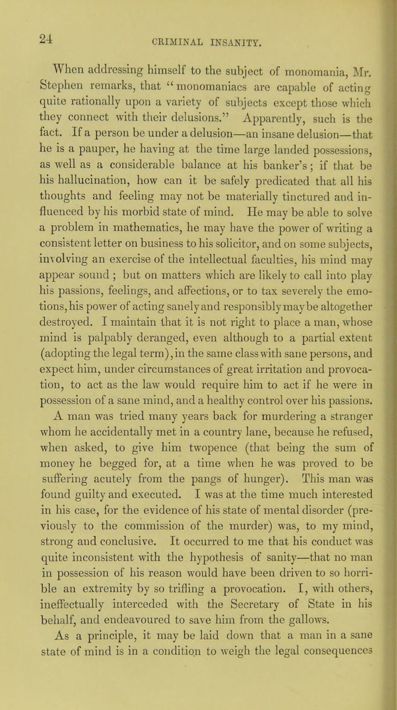 When addressing himself to the subject of monomania, Mr. Stephen remarks, that “ monomaniacs are capable of acting quite rationally upon a variety of subjects except those which they connect with their delusions.” Apparently, such is the fact. If a person be under a delusion—an insane delusion—that he is a pauper, he having at the time large landed possessions, as well as a considerable balance at his banker’s; if that be his hallucination, how can it be safely predicated that all his thoughts and feeling may not be materially tinctured and in- fluenced by his morbid state of mind. He may be able to solve a problem in mathematics, he may have the power of writing a consistent letter on business to his solicitor, and on some subjects, involving an exercise of the intellectual faculties, his mind may appear sound ; but on matters which are likely to call into play his passions, feelings, and affections, or to tax severely the emo- tions, his power of acting sanely and responsibly may be altogether destroyed. I maintain that it is not right to place a man, whose mind is palpably deranged, even although to a partial extent (adopting the legal term), in the same class with sane persons, and expect him, under circumstances of great irritation and provoca- tion, to act as the law would require him to act if he were in possession of a sane mind, and a healthy control over his passions. A man was tried many years back for murdering a stranger whom he accidentally met in a country lane, because he refused, when asked, to give him twopence (that being the sum of money he begged for, at a time when he was proved to be suffering acutely from the pangs of hunger). This man was found guilty and executed. I was at the time much interested in his case, for the evidence of his state of mental disorder (pre- viously to the commission of the murder) was, to my mind, strong and conclusive. It occurred to me that his conduct was quite inconsistent with the hypothesis of sanity—that no man in possession of his reason would have been driven to so horri- ble an extremity by so trifling a provocation. I, with others, ineffectually interceded with the Secretary of State in his behalf, and endeavoui'ed to save him from the gallows. As a principle, it may be laid down that a man in a sane state of mind is in a condition to weigh the legal consequences