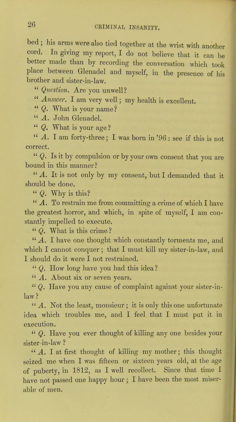 CRIMINAL INSANITY. bed ; his arms were also tied together at the wrist with another cord. In giving my report, I do not believe that it can be better made than by recording the conversation which took place between Glenadel and myself, in the presence of his brother and sister-in-law. “ Question. Are you unwell? “ Answer. I am very well; my health is excellent. “ Q. What is your name? “ A. John Glenadel. “ Q. What is your age ? “ A. I am forty-three; I was born in ’96 : see if this is not correct. “ Q. Is it by compulsion or by your own consent that you are bound in this manner? “ A. It is not only by my consent, but I demanded that it should be done. “ Q. Why is this? “ A. To restrain me from committing a crime of which I have the greatest horror, and which, in spite of myself, I am con- stantly impelled to execute. “ Q. What is this crime ? “ A. I have one thought which constantly torments me, and which I cannot conquer; that I must kill my sister-in-law, and I should do it were I not restrained. “ Q. How long have you had this idea ? “ A. About six or seven years. “ Q. Have you any cause of complaint against your sister-in- law ? “ A. Not the least, monsieur ; it is only this one unfortunate idea which troubles me, and I feel that I must put it in execution. “ Q. Have you ever thought of killing any one besides your sister-in-law ? “ A. I at first thought of killing my mother; this thought seized me when I was fifteen or sixteen years old, at the age of puberty, in 1812, as I well recollect. Since that time I have not passed one happy hour; I have been the most miser- able of men.