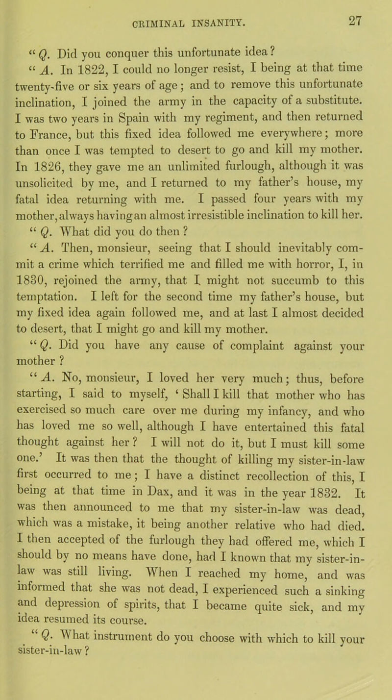 “ Q. Did you conquer this unfortunate idea ? “ A. In 1822, I could no longer resist, I being at that time twenty-five or six years of age ; and to remove this unfortunate inclination, I joined the army in the capacity of a substitute. I was two years in Spain with my regiment, and then returned to France, but this fixed idea followed me everywhere; more than once I was tempted to desert to go and kill my mother. In 1826, they gave me an unlimited fuidough, although it was unsolicited by me, and I returned to my father’s house, my fatal idea returning with me. I passed four years with my mother, always havingan almost irresistible inclination to kill her. “ Q. What did you do then ? “ A. Then, monsieur, seeing that I should inevitably com- mit a crime which terrified me and filled me with horror, I, in 1830, rejoined the army, that 1 might not succumb to this temptation. I left for the second time my father’s house, but my fixed idea again followed me, and at last I almost decided to desert, that I might go and kill my mother. “ Q. Did you have any cause of complaint against your mother ? “ A. No, monsieur, I loved her very much; thus, before starting, I said to myself, ‘ Shall I kill that mother who has exercised so much care over me during my infancy, and who has loved me so well, although I have entertained this fatal thought against her ? I will not do it, but I must kill some one.’ It was then that the thought of killing my sister-in-law first occurred to me ; I have a distinct recollection of this, I being at that time in Dax, and it was in the year 1832. It was then announced to me that my sister-in-law was dead, which was a mistake, it being another relative who had died. I then accepted of the furlough they had offered me, which I should by no means have done, had I known that my sister-in- law was still living. When I reached my home, and was infoimed that she was not dead, I experienced such a sinking and depression of spirits, that I became quite sick, and my idea resumed its course. Q. W hat instrument do you choose with which to kill your sister-in-law ?