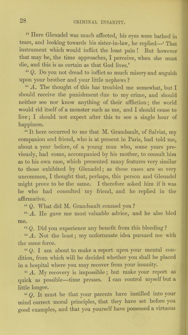“ Here Glenadel was much affected, his eyes were bathed in tears, and looking towards his sister-in-law, he replied—‘ That instrument which would inflict the least pain ! But however that may be, the time approaches, I perceive, when she must die, and this is as cei'tain as that God lives.’ “ Q. Ho you not dread to inflict so much misery and anguish upon your brother and your little nephews ? “ A. The thought of this has troubled me somewhat, but I should receive the punishment due to my crime, and should neither see nor know anything of their affliction; the world would rid itself of a monster such as me, and I should cease to live; I should not expect after this to see a single hour of happiness. “ It here occurred to me that M. Grandsault, of Salviat, my companion and friend, who is at present in Paris, had told me, about a year before, of a young man who, some years pre- viously, had come, accompanied by his mother, to consult him as to his own case, which presented many features very similar to those exhibited by Glenadel; as these cases are so very uncommon, I thought that, perhaps, this person and Glenadel might prove to be the same. I therefore asked him if it was he who had consulted my friend, and he replied in the affirmative. “ Q. What did M. Grandsault counsel you ? “ A. He gave me most valuable advice, and he also bled me. “ Q. Did you experience any benefit from this bleeding ? “ A. Not the least; my unfortunate idea pursued me with the same force. “ Q. I am about to make a report upon your mental con- dition, from which will be decided whether you shall be placed in a hospital where you may recover from your insanity. “ A. My recovery is impossible ; but make your report as quick as possible—time presses. I can control myself but a little longer. “ Q. It must be that your parents have instilled into your mind correct moral principles, that they have set before you good examples, and that you yourself have possessed a virtuous