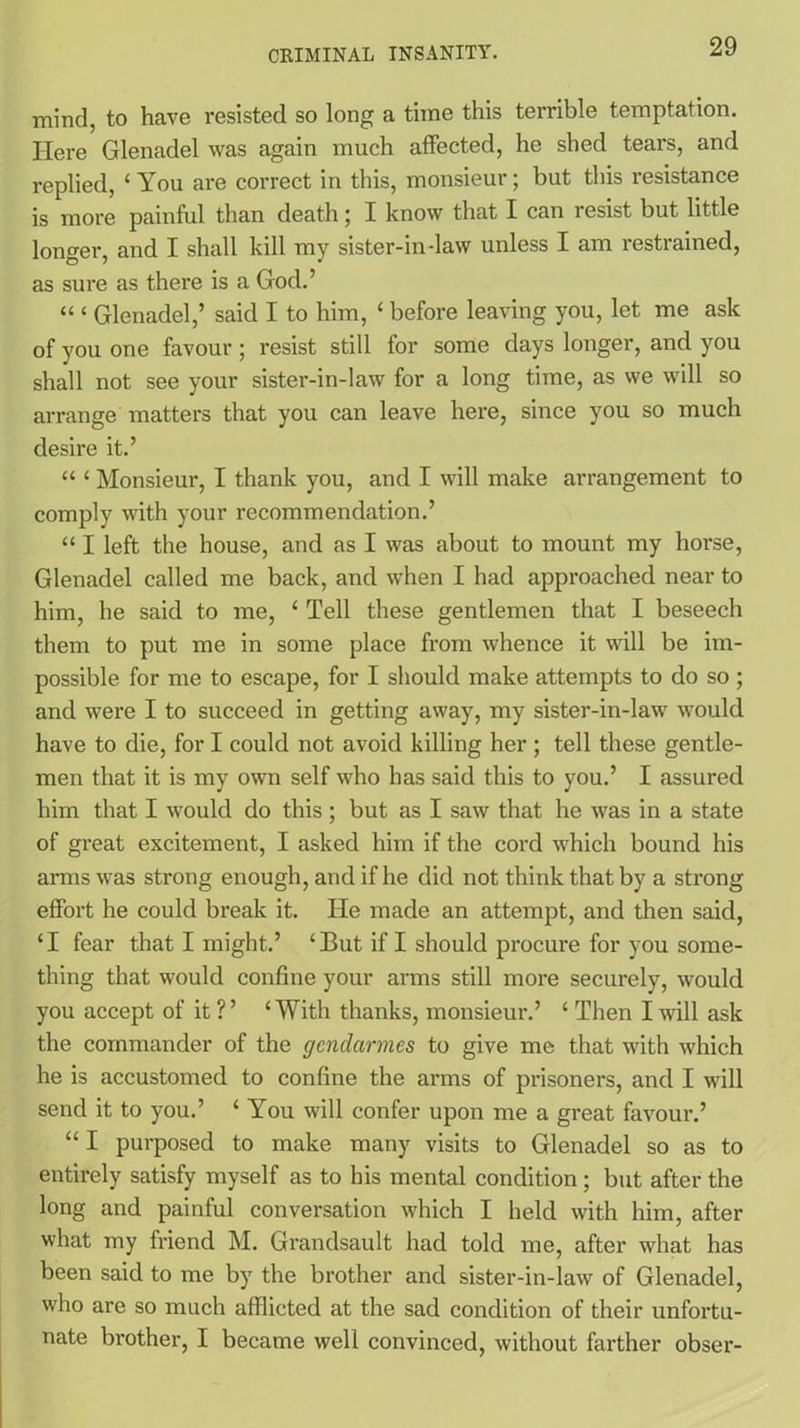 mind, to have resisted so long a time this terrible temptation. Here Glenadel was again much affected, he shed tears, and replied, ‘ You are correct in this, monsieur; but this resistance is more painful than death; I know that I can resist but little longer, and I shall kill my sister-in-law unless I am restrained, as sure as there is a God.’ “ ‘ Glenadel,’ said I to him, ‘ before leaving you, let me ask of you one favour; resist still for some days longer, and you shall not see your sister-in-law for a long time, as we will so arrange matters that you can leave here, since you so much desire it.’ “ ‘ Monsieur, I thank you, and I will make arrangement to comply with your recommendation.’ “ I left the house, and as I was about to mount my hoi’se, Glenadel called me back, and when I had approached near to him, he said to me, ‘ Tell these gentlemen that I beseech them to put me in some place from whence it will be im- possible for me to escape, for I should make attempts to do so ; and were I to succeed in getting away, my sister-in-law would have to die, for I could not avoid killing her ; tell these gentle- men that it is my own self who has said this to you.’ I assured him that I would do this; but as I saw that he was in a state of great excitement, I asked him if the cord which bound his arms was strong enough, and if he did not think that by a strong effort he could break it. Tie made an attempt, and then said, ‘I fear that I might.’ ‘But if I should procure for you some- thing that would confine your arms still more securely, would you accept of it ?’ ‘With thanks, monsieur.’ ‘ Then I will ask the commander of the gendarmes to give me that with which he is accustomed to confine the arms of prisoners, and I will send it to you.’ ‘ You will confer upon me a great favour.’ “ I purposed to make many visits to Glenadel so as to entirely satisfy myself as to his mental condition; but after the long and painful conversation which I held with him, after what my friend M. Grandsault had told me, after what has been said to me by the brother and sister-in-law of Glenadel, who are so much afflicted at the sad condition of their unfortu- nate bi'other, I became well convinced, without farther obser-