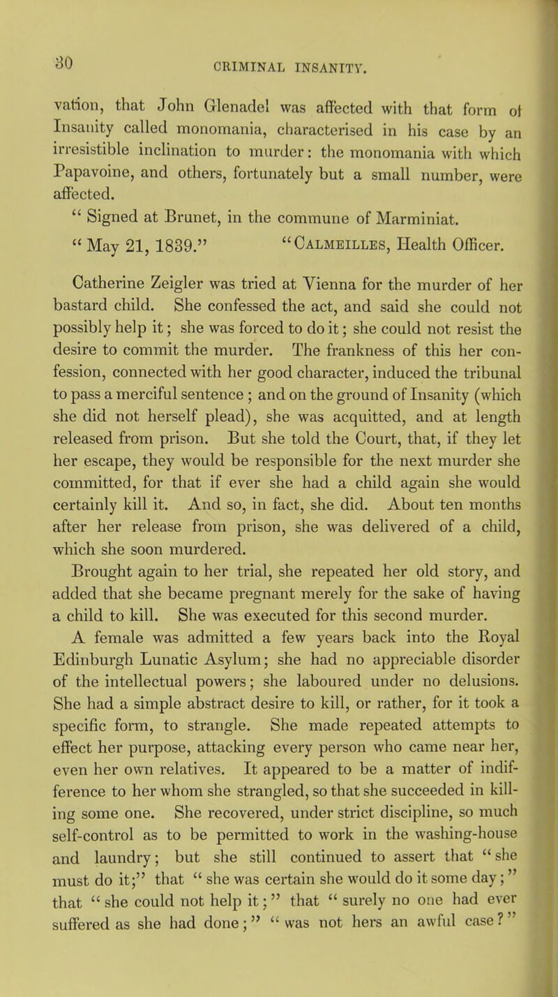 vation, that John Glenadel was affected with that form ot Insanity called monomania, characterised in his case by an irresistible inclination to murder: the monomania with which Papavoine, and others, fortunately but a small number, were affected. “ Signed at Brunet, in the commune of Marminiat. “ May 21, 1839.” “Calmeilles, Health Officer. Catherine Zeigler was tried at Vienna for the murder of her bastard child. She confessed the act, and said she could not possibly help it; she was forced to do it; she could not resist the desire to commit the murder. The frankness of this her con- fession, connected with her good character, induced the tribunal to pass a merciful sentence ; and on the ground of Insanity (which she did not herself plead), she was acquitted, and at length released from prison. But she told the Court, that, if they let her escape, they would be responsible for the next murder she committed, for that if ever she had a child again she would certainly kill it. And so, in fact, she did. About ten months after her release from prison, she was delivered of a child, which she soon murdered. Brought again to her trial, she repeated her old story, and added that she became pregnant merely for the sake of having a child to kill. She was executed for this second murder. A female was admitted a few years back into the Royal Edinburgh Lunatic Asylum; she had no appreciable disorder of the intellectual powers; she laboured under no delusions. She had a simple abstract desire to kill, or rather, for it took a specific form, to strangle. She made repeated attempts to effect her purpose, attacking every person who came near her, even her own l-elatives. It appeared to be a matter of indif- ference to her whom she strangled, so that she succeeded in kill- ing some one. She recovered, under strict discipline, so much self-control as to be permitted to work in the washing-house and laundry; but she still continued to assert that “ she must do it;” that “ she was certain she would do it some day; ” that “ she could not help it; ” that “ surely no one had ever suffered as she had done;” “was not hers an awful case?”