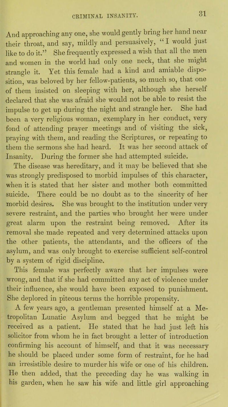 And approaching any one, she would gently bring her hand near their throat, and say, mildly and persuasively, “I would just like to do it.” She frequently expressed a wish that all the men and women in the world had only one neck, that she might strangle it. Yet this female had a kind and amiable dispo- sition, was beloved by her fellow-patients, so much so, that one of them insisted on sleeping with her, although she herself declared that she was afraid she would not be able to resist the impulse to get up during the night and strangle her. She had been a very religious woman, exemplary in her conduct, very fond of attending prayer meetings and ol visiting the sick, praying with them, and reading the Scriptures, or repeating to them the sermons she had heard. It was her second attack of Insanity. During the former she had attempted suicide. The disease was hereditary, and it may be believed that she was strongly predisposed to morbid impulses of this character, when it is stated that her sister and mother both committed suicide. There could be no doubt as to the sincerity of her morbid desires. She was brought to the institution under very severe restraint, and the parties who brought her were under great alarm upon the restraint being removed. After its removal she made repeated and very determined attacks upon the other patients, the attendants, and the officers of the asylum, and was only brought to exercise sufficient self-control by a system of rigid discipline. This female was perfectly aware that her impulses were wrong, and that if she had committed any act of violence under their influence, she would have been exposed to punishment. She deplored in piteous terms the horrible propensity. A few years ago, a gentleman presented himself at a Me- tropolitan Lunatic Asylum and begged that he might be received as a patient. He stated that he had just left his solicitor from whom he in fact brought a letter of introduction confirming his account of himself, and that it was necessary he should be placed under some form of restraint, for he had an irresistible desire to murder his wife or one of his children. He then added, that the preceding day he was walking in his garden, when he saw his wife and little girl approaching