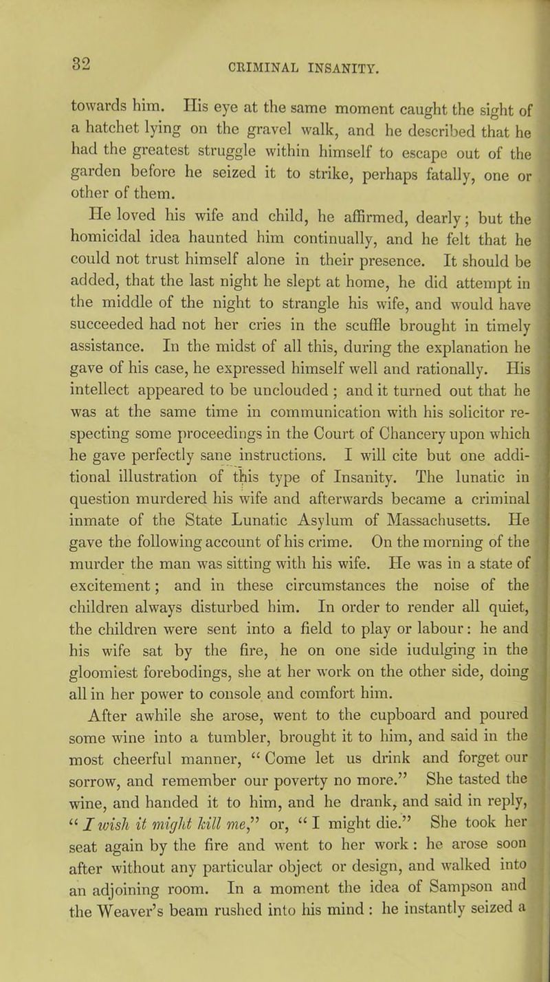 towards him. Ilis eye at the same moment caught the sight of a hatchet lying on the gravel walk, and he described that he had the greatest struggle within himself to escape out of the garden before he seized it to strike, perhaps fatally, one or other of them. He loved his wife and child, he affirmed, dearly; but the homicidal idea haunted him continually, and he felt that he could not trust himself alone in their presence. It should be added, that the last night he slept at home, he did attempt in the middle of the night to strangle his wife, and would have succeeded had not her cries in the scuffle brought in timely assistance. In the midst of all this, during the explanation he gave of his case, he expressed himself well and rationally. His intellect appeared to be unclouded ; and it turned out that he was at the same time in communication with his solicitor re- specting some proceedings in the Court of Chancery upon which he gave perfectly sane instructions. I will cite but one addi- tional illustration of this type of Insanity. The lunatic in question murdered his wife and afterwards became a criminal inmate of the State Lunatic Asylum of Massachusetts. He gave the following account of his crime. On the morning of the murder the man was sitting with his wife. He was in a state of excitement; and in these circumstances the noise of the children always disturbed him. In order to render all quiet, the children were sent into a field to play or labour: he and his wife sat by the fire, he on one side iudulging in the gloomiest forebodings, she at her work on the other side, doing all in her power to console and comfort him. After awhile she arose, went to the cupboard and poured some wine into a tumbler, brought it to him, and said in the most cheerful manner, u Come let us drink and forget our sorrow, and remember our poverty no more.” She tasted the wine, and handed it to him, and he drank, and said in reply, “ I ivisli it might hill me,” or, “ I might die.” She took her seat again by the fire and went to her work : he arose soon after without any particular object or design, and walked into an adjoining l'oom. In a moment the idea of Sampson and the Weaver’s beam rushed into his mind : he instantly seized a