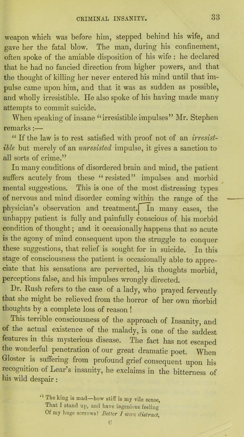 weapon which was before him, stepped behind his wife, and gave her the fatal blow. The man, during his confinement, often spoke of the amiable disposition of his wife : he declared that he had no fancied direction from higher powers, and that the thought of killing her never entered his mind until that im- pulse came upon him, and that it was as sudden as possible, and wholly irresistible. ITe also spoke of his having made many attempts to commit suicide. When speaking of insane “irresistible impulses” Mr. Stephen remarks :— “ If the law is to rest satisfied with proof not of an irresist- ible but merely of an unresisted impulse, it gives a sanction to all sorts of crime.” In many conditions of disordered brain and mind, the patient suffers acutely from these “resisted” impulses and morbid mental suggestions. This is one of the most distressing types of nervous and mind disorder coming within the range of the physician’s observation and treatment.j In many cases, the unhappy patient is fully and painfully conscious of his morbid condition of thought; and it occasionally happens that so acute is the agony of mind consequent upon the struggle to conquer these suggestions, that relief is sought for in suicide. In this stage of consciousness the patient is occasionally able to appre- ciate that his sensations are perverted, his thoughts morbid, perceptions false, and his impulses wrongly directed. Dr. Rush refers to the case of a lady, who prayed fervently that she might be relieved from the horror of her own morbid thoughts by a complete loss of reason ! This terrible consciousness of the approach of Insanity, and of the actual existence of the malady, is one of the saddest features in this mysterious disease. The fact has not escaped the wonderful penetration of our great dramatic poet. When Gloster is suffering from profound grief consequent upon his recognition of Lear’s insanity, he exclaims in the bitterness of his wild despair: “ The king is mad—how stiff is my vile sense, That I stand up, and have ingenious feeling Of my huge sorrows! Better J were distract, C