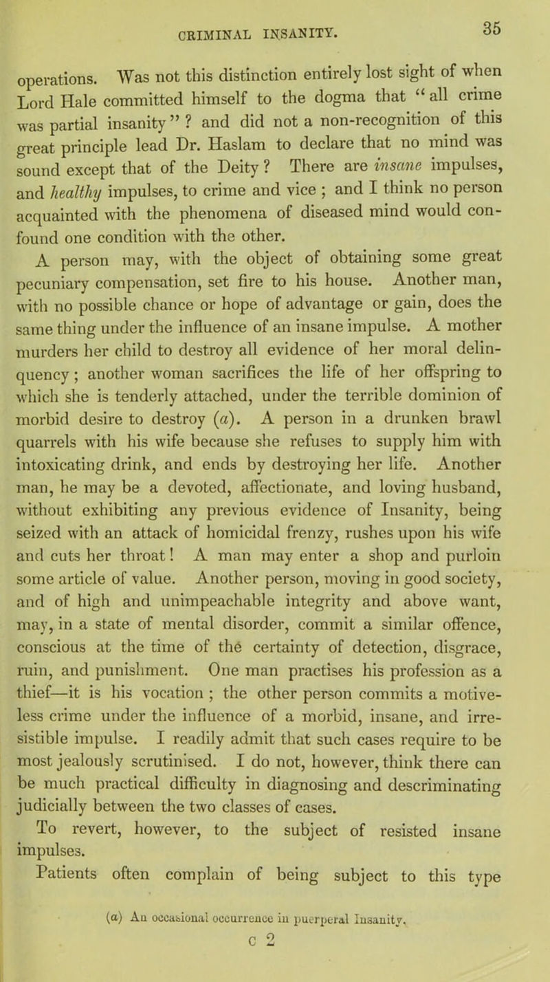 operations. Was not this distinction entirely lost sight of when Lord Hale committed himself to the dogma that “ all crime was partial insanity ” ? and did not a non-recognition of this great principle lead Dr. Haslam to declare that no mind was sound except that of the Deity ? There are insane impulses, and healthy impulses, to crime and vice ; and I think no person acquainted with the phenomena of diseased mind would con- found one condition with the other. A person may, with the object of obtaining some great pecuniary compensation, set fire to his house. Another man, with no possible chance or hope of advantage or gain, does the same thing under the influence of an insane impulse. A mother murders her child to destroy all evidence of her moral delin- quency ; another woman sacrifices the life of her offspring to which she is tenderly attached, under the terrible dominion of morbid desire to destroy (a). A person in a drunken brawl quarrels with his wife because she refuses to supply him with intoxicating drink, and ends by destroying her life. Another man, he may be a devoted, affectionate, and loving husband, without exhibiting any previous evidence of Insanity, being seized with an attack of homicidal frenzy, rushes upon his wife and cuts her throat! A man may enter a shop and purloin some article of value. Another person, moving in good society, and of high and unimpeachable integrity and above want, may, in a state of mental disorder, commit a similar offence, conscious at the time of the certainty of detection, disgrace, ruin, and punishment. One man practises his profession as a thief—it is his vocation ; the other person commits a motive- less crime under the influence of a morbid, insane, and irre- sistible impulse. I readily admit that such cases require to be most jealously scrutinised. I do not, however, think there can be much practical difficulty in diagnosing and descriminating judicially between the two classes of cases. To revert, however, to the subject of resisted insane impulses. Patients often complain of being subject to this type (a) Au occasional occurrence in puerperal Insanity. C 2