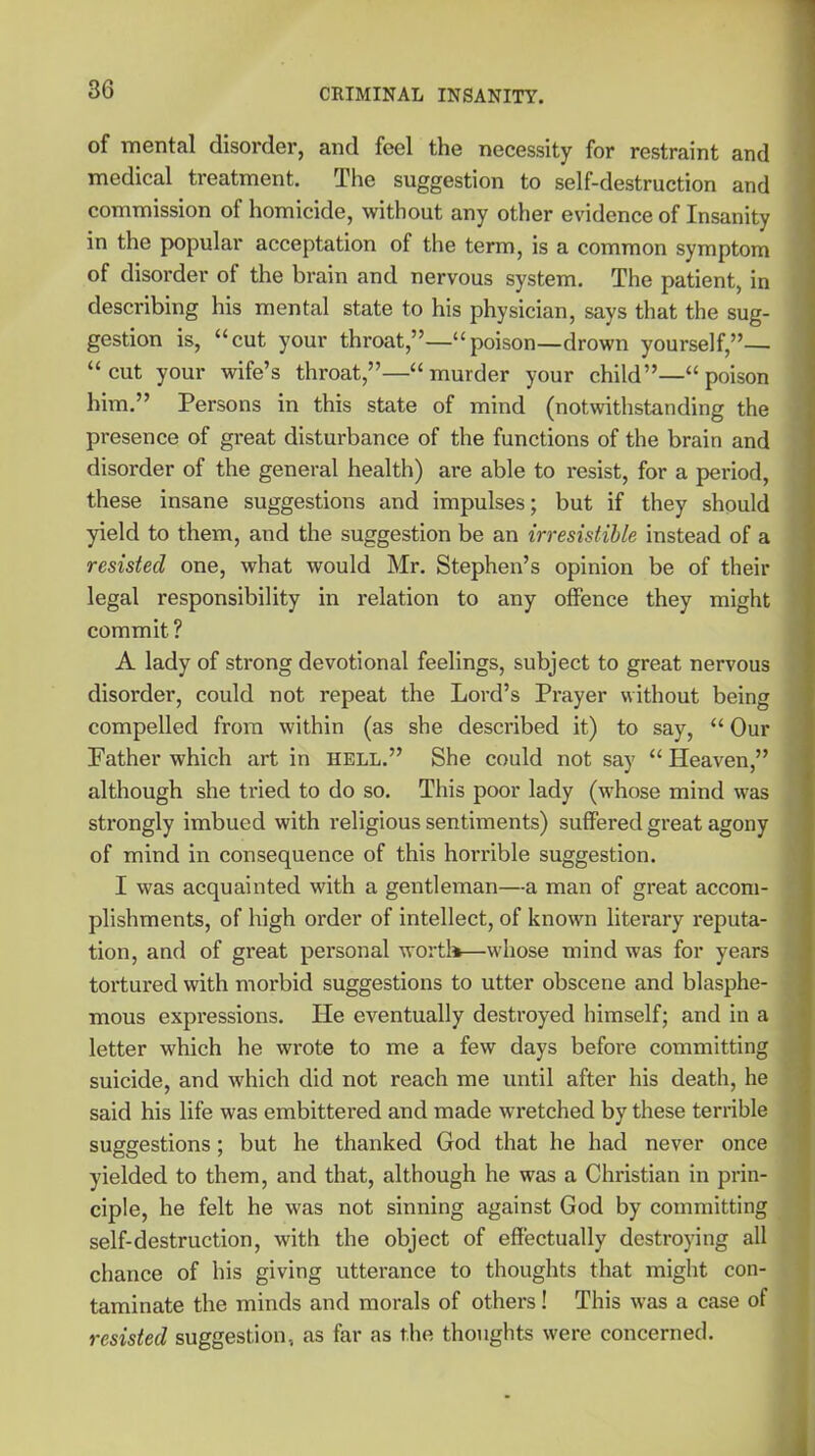 of mental disorder, and feel the necessity for restraint and medical treatment. The suggestion to self-destruction and commission of homicide, without any other evidence of Insanity in the popular acceptation of the term, is a common symptom of disorder of the brain and nervous system. The patient, in describing his mental state to his physician, says that the sug- gestion is, “cut your throat,”—“poison—drown yourself,”— “cut your wife’s throat,”—“murder your child”—“poison him.” Persons in this state of mind (notwithstanding the presence of great disturbance of the functions of the brain and disorder of the general health) are able to resist, for a period, these insane suggestions and impulses; but if they should yield to them, and the suggestion be an irresistible instead of a resisted one, what would Mr. Stephen’s opinion be of their legal responsibility in relation to any offence they might commit? A lady of strong devotional feelings, subject to great nervous disorder, could not repeat the Lord’s Prayer without being compelled from within (as she described it) to say, “ Our Father which art in hell.” She could not say “ Heaven,” although she tried to do so. This poor lady (whose mind was strongly imbued with religious sentiments) suffered great agony of mind in consequence of this horrible suggestion. I was acquainted with a gentleman—a man of great accom- plishments, of high order of intellect, of known literary reputa- tion, and of great personal worth—whose mind was for years tortured with morbid suggestions to utter obscene and blasphe- mous expressions. He eventually destroyed himself; and in a letter which he wrote to me a few days before committing suicide, and which did not reach me until after his death, he said his life was embittered and made wretched by these terrible suggestions; but he thanked God that he had never once yielded to them, and that, although he was a Christian in prin- ciple, he felt he was not sinning against God by committing self-destruction, with the object of effectually destroying all chance of his giving utterance to thoughts that might con- taminate the minds and morals of others! This was a case of resisted suggestion, as far as the thoughts were concerned.