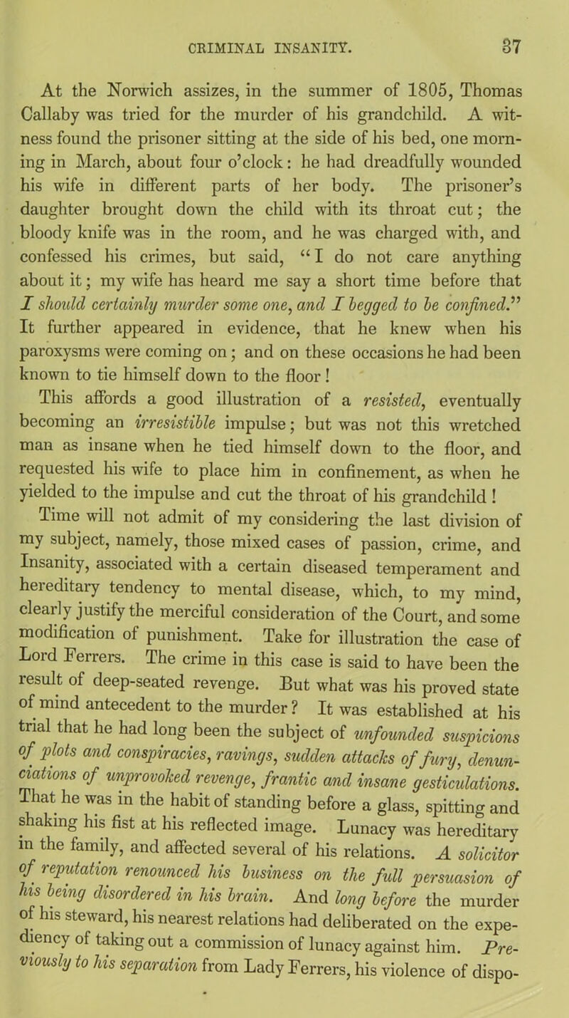 At the Norwich assizes, in the summer of 1805, Thomas Callaby was tried for the murder of his grandchild. A wit- ness found the prisoner sitting at the side of his bed, one morn- ing in March, about four o’clock: he had dreadfully wounded his wife in different parts of her body. The prisoner’s daughter brought down the child with its throat cut; the bloody knife was in the room, and he was charged with, and confessed his crimes, but said, “I do not care anything about it; my wife has heard me say a short time before that I should certainly murder some one, and I begged to be confined.” It further appeared in evidence, that he knew when his paroxysms were coming on; and on these occasions he had been known to tie himself down to the floor ! This affords a good illustration of a resisted, eventually becoming an irresistible impulse; but was not this wretched man as insane when he tied himself down to the floor, and requested his wife to place him in confinement, as when he yielded to the impulse and cut the throat of his grandchild ! Time will not admit of my considering the last division of my subject, namely, those mixed cases of passion, crime, and Insanity, associated with a certain diseased temperament and hereditary tendency to mental disease, which, to my mind, clearly justify the merciful consideration of the Court, and some modification of punishment. Take for illustration the case of Lord Ferrers. The crime in this case is said to have been the result of deep-seated revenge. But what was his proved state of mind antecedent to the murder ? It was established at his trial that he had long been the subject of unfounded suspicions of plots and conspiracies, ravings, sudden attacks of fury, denun- ciations of unprovoked revenge, frantic and insane gesticulations. That he was in the habit of standing before a glass, spitting and shaking his fist at his reflected image. Lunacy was hereditary m the family, and affected several of his relations. A solicitor of reputation renounced his business on the full persuasion of his being disordered in his brain. And long before the murder of his steward, his nearest relations had deliberated on the expe- diency of taking out a commission of lunacy against him. Pre- viously to his separation from Lady Ferrers, his violence of dispo-