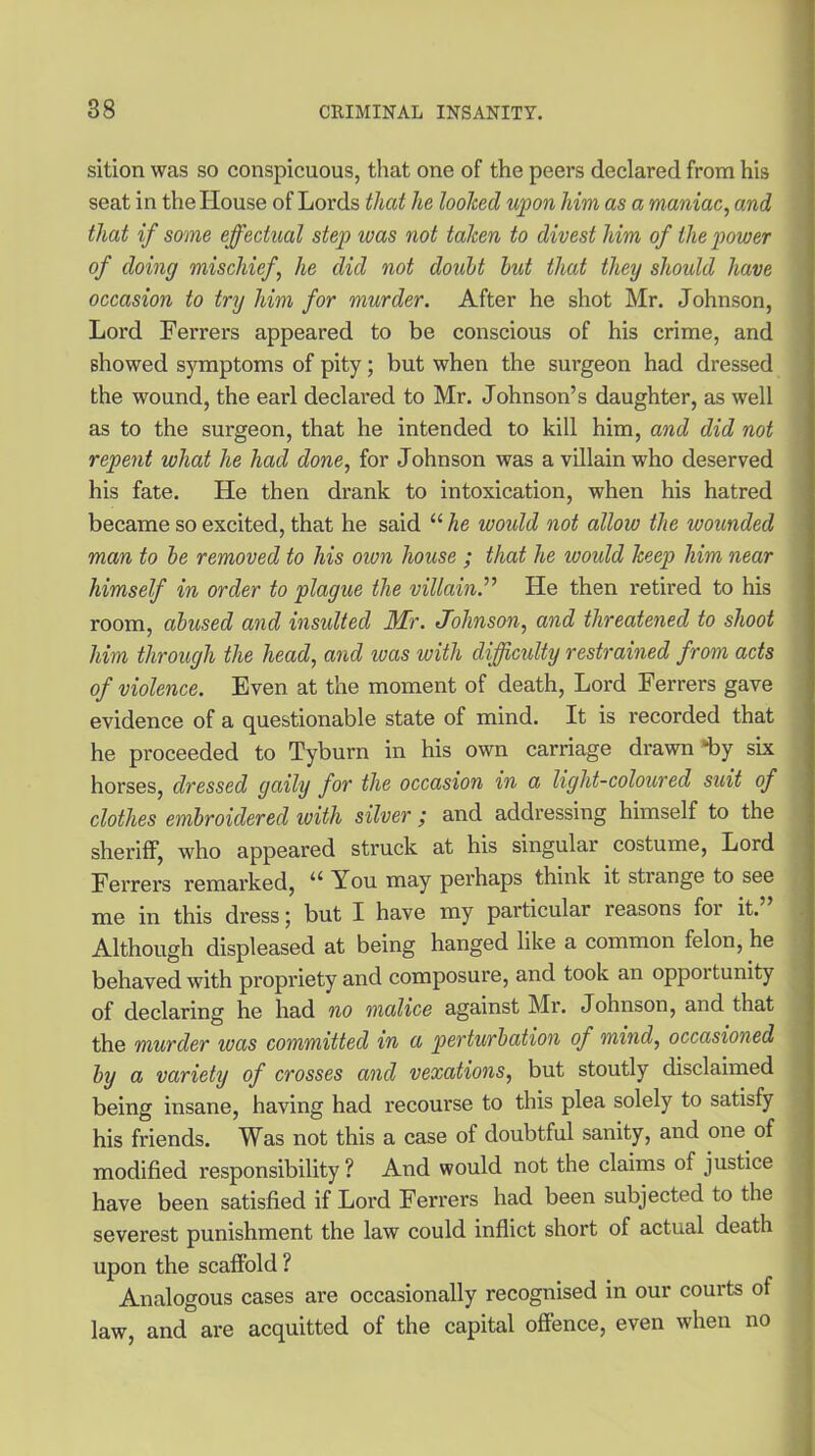 sition was so conspicuous, that one of the peers declared from his seat in the House of Lords that he looked upon him as a maniac, and that if some effectual step was not taken to divest him of the power of doing mischief, he did not doubt but that they should have occasion to try him for murder. After he shot Mr. Johnson, Lord Ferrers appeared to be conscious of his crime, and showed symptoms of pity; but when the surgeon had dressed the wound, the earl declared to Mr. Johnson’s daughter, as well as to the surgeon, that he intended to kill him, and did not repent what he had done, for Johnson was a villain who deserved his fate. He then drank to intoxication, when his hatred became so excited, that he said “ he woidd not allow the wounded man to be removed to his oion house ; that he woidd keep him near himself in order to plague the villain.'’’’ He then retired to his room, abused and insulted Mr. Johnson, and threatened to shoot him through the head, and was with difficulty restrained from acts of violence. Even at the moment of death, Lord Ferrers gave evidence of a questionable state of mind. It is recorded that he proceeded to Tyburn in his own carriage drawn‘“by six horses, dressed gaily for the occasion in a light-coloured suit of clothes embroidered with silver ; and addressing himself to the sheriff, who appeared struck at his singular costume, Lord Ferrers remarked, a You may perhaps think it stiange to see me in this dress; but I have my particular reasons foi it. Although displeased at being hanged like a common felon, he behaved with propriety and composure, and took an oppoitunity of declaring he had no malice against Mr. Johnson, and that the murder was committed in a perturbation of mind, occasioned by a variety of crosses and vexations, but stoutly disclaimed being insane, having had recourse to this plea solely to satisfy his friends. Was not this a case of doubtful sanity, and one of modified responsibility? And would not the claims of justice have been satisfied if Lord Ferrers had been subjected to the severest punishment the law could inflict short of actual death upon the scaffold ? Analogous cases are occasionally recognised in our courts of law, and are acquitted of the capital offence, even when no