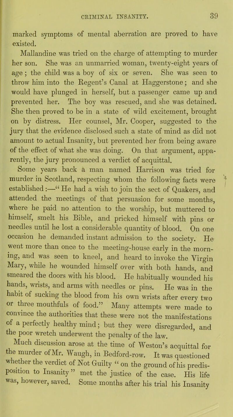 marked symptoms of mental aberration are proved to have existed. Mallandine was tried on the charge of attempting to murder her son. She was an unmarried woman, twenty-eight years of age ; the child was a boy of six or seven. She was seen to throw him into the Regent’s Canal at Ilaggerstone; and she would have plunged in herself, but a passenger came up and prevented her. The boy was rescued, and she was detained. She then proved to be in a state of wild excitement, brought on by distress. Her counsel, Mr. Cooper, suggested to the jury that the evidence disclosed such a state of mind as did not amount to actual Insanity, but prevented her from being aware of the effect of what she was doing. On that argument, appa- rently, the jury pronounced a verdict of acquittal. Some years back a man named Harrison was tried for murder in Scotland, respecting whom the following facts were established :—“ He had a wish to join the sect of Quakers, and attended the meetings of that persuasion for some months, where he paid no attention to the worship, but muttered to himself, smelt his Bible, and pricked himself with pins or needles until he lost a considerable quantity of blood. On one occasion he demanded instant admission to the society. Pie went more than once to the meeting-house early in the morn- ing, and was seen to kneel, and heard to invoke the Virgin Mary, while he wounded himself over with both hands, and smeared the doors with his blood. He habitually wounded his hands, wrists, and arms with needles or pins. He was in the habit of sucking the blood from his own wrists after every two or three mouthfuls of food.” Many attempts were made to convince the authorities that these were not the manifestations of a perfectly healthy mind; but they were disregarded, and the poor wretch underwent the penalty of the law. Much discussion arose at the time of Weston’s acquittal for the murder of Mr. Waugh, in Bedford-row. It was questioned whether the verdict of Not Guilty “ on the ground of his predis- position to Insanity ” met the justice of the case. His life was, however, saved. Some months after his trial his Insanity