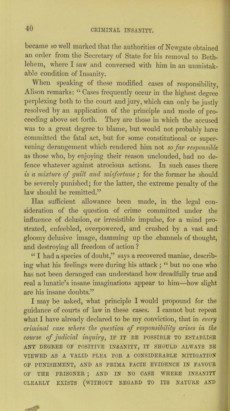 became so well marked that the authorities of Newgate obtained an order from the Secretary of State for his removal to Beth- lehem, where I saw and conversed with him in an unmistak- able condition of Insanity. When speaking of these modified cases of responsibility, Alison remarks: “ Cases frequently occur in the highest degree perplexing both to the court and jury, which can only be justly resolved by an application of the principle and mode of pro- ceeding above set forth. They are those in which the accused was to a great degree to blame, but would not probably have committed the fatal act, but for some constitutional or super- vening dei’angement which rendered him not so far responsible as those who, by enjoying their reason unclouded, had no de- fence whatever against atrocious actions. In such cases there is a mixture of guilt and misfortune ; for the former he should be severely punished; for the latter, the extreme penalty of the law should be remitted.” Has sufficient allowance been made, in the legal con- sideration of the question of crime committed under the influence of delusion, or irresistible impulse, for a mind pro- strated, enfeebled, overpowered, and crushed by a vast and gloomy delusive image, damming up the .channels of thought, and destroying all freedom of action ? “ I had a species of doubt,” says a recovered maniac, describ- ing what his feelings were during his attack ; “ but no one who has not been deranged can understand how dreadfully true and real a lunatic’s insane imaginations appear to him—how slight are his insane doubts.” I may be asked, what principle I would propound for the guidance of courts of law in these cases. I cannot but repeat what I have already declared to be my conviction, that in every criminal case where the question of responsibility arises in the course of judicial inquiry, ip it be possible to establish ANY DEGREE OP POSITIVE INSANITY, IT SHOULD ALWAYS BE VIEWED AS A VALID PLEA POR A CONSIDERABLE MITIGATION OF PUNISHMENT, AND AS PRIMA FACIE EVIDENCE IN FAVOUR OF THE PRISONER ; AND IN NO CASE WHERE INSANITY CLEARLY EXISTS (WITHOUT REGARD TO ITS NATURE AND
