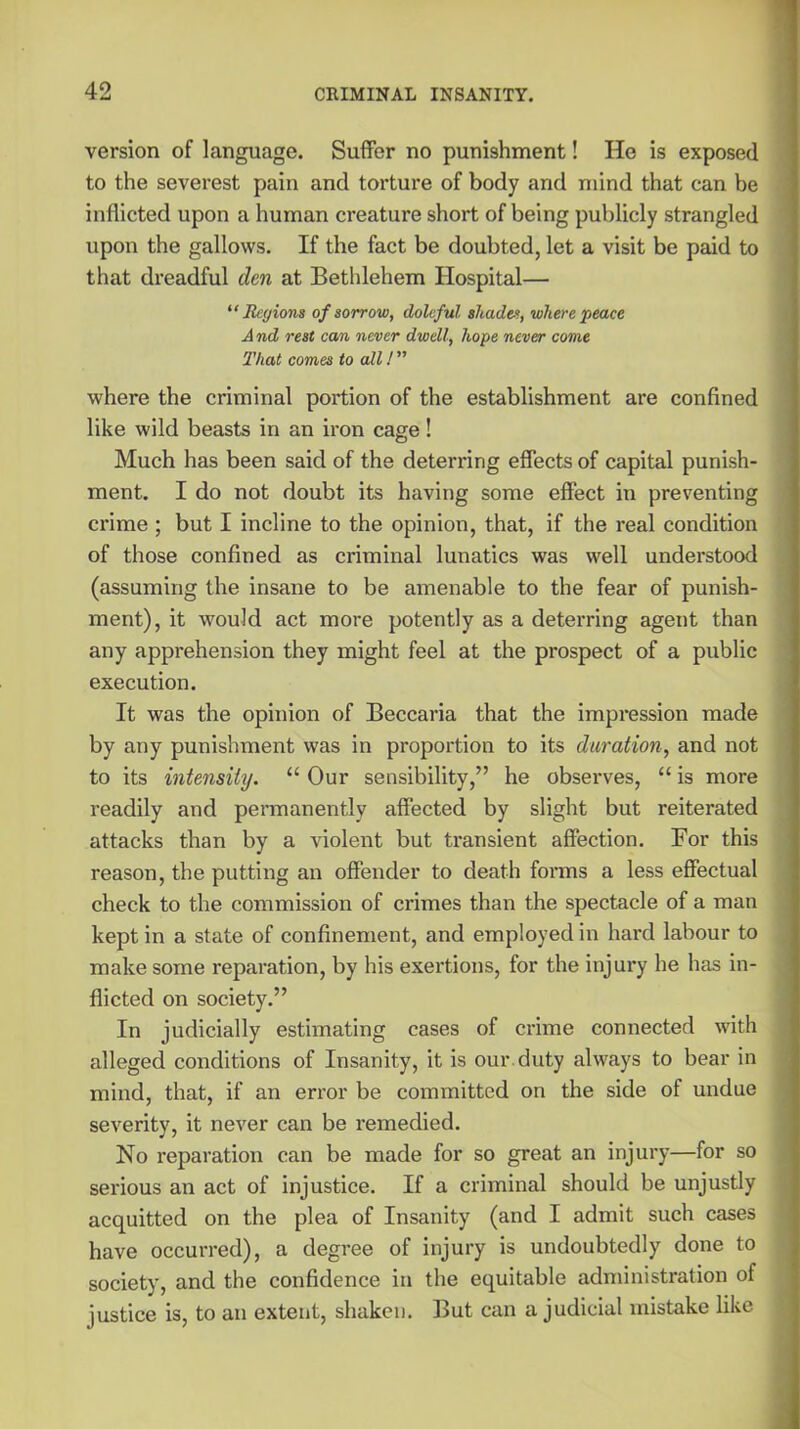 version of language. Suffer no punishment! He is exposed to the severest pain and torture of body and mind that can be inflicted upon a human creature short of being publicly strangled upon the gallows. If the fact be doubted, let a visit be paid to that dreadful den at Bethlehem Hospital— “Regions of sorrow, doleful shades, where peace And rest can never dwell, hope never come That comes to all 1 ” where the criminal portion of the establishment are confined like wild beasts in an iron cage! Much has been said of the deterring effects of capital punish- ment. I do not doubt its having some effect in preventing crime ; but I incline to the opinion, that, if the real condition of those confined as criminal lunatics was well understood (assuming the insane to be amenable to the fear of punish- ment), it would act more potently as a deterring agent than any apprehension they might feel at the prospect of a public execution. It was the opinion of Beccaria that the impression made by any punishment was in proportion to its duration, and not to its intensity. “ Our sensibility,” he observes, “ is more readily and permanently affected by slight but reiterated attacks than by a violent but transient affection. For this reason, the putting an offender to death forms a less effectual check to the commission of crimes than the spectacle of a man kept in a state of confinement, and employed in hard labour to make some reparation, by his exertions, for the injury he has in- flicted on society.” In judicially estimating cases of crime connected with alleged conditions of Insanity, it is our duty always to bear in mind, that, if an error be committed on the side of undue severity, it never can be remedied. No reparation can be made for so great an injury—for so serious an act of injustice. If a criminal should be unjustly acquitted on the plea of Insanity (and I admit such cases have occurred), a degree of injury is undoubtedly done to society, and the confidence in the equitable administration of justice is, to an extent, shaken. But can a judicial mistake like