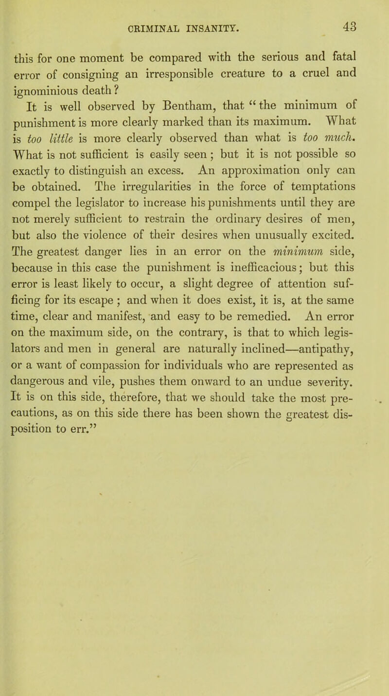 this for one moment be compared with the serious and fatal error of consigning an irresponsible creature to a cruel and ignominious death ? It is well observed by Bentham, that “ the minimum of punishment is more clearly marked than its maximum. What is too little is more clearly observed than what is too much. What is not sufficient is easily seen ; but it is not possible so exactly to distinguish an excess. An approximation only can be obtained. The irregularities in the force of temptations compel the legislator to increase his punishments until they are not merely sufficient to restrain the ordinary desires of men, but also the violence of their desires when unusually excited. The greatest danger lies in an error on the minimum side, because in this case the punishment is inefficacious; but this error is least likely to occur, a slight degree of attention suf- ficing for its escape ; and when it does exist, it is, at the same time, clear and manifest, and easy to be remedied. An error on the maximum side, on the contrary, is that to which legis- lators and men in general are naturally inclined—antipathy, or a want of compassion for individuals who are represented as dangerous and vile, pushes them onward to an undue severity. It is on this side, therefore, that we should take the most pi-e- cautions, as on this side there has been shown the greatest dis- position to err.”