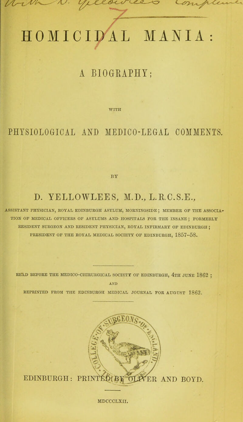 HOMICIDAL MANIA: A BIOGRAPHY; WITH PHYSIOLOGICAL AND MEDICO-LEGAL COMMENTS. BY D. YELLOWLEES, M.D., L.R.C.S.E., ASSISTANT PHYSICIAN, ROYAL EDINBURGH ASYLUM, MORXINGSIDE ; MEMBER OF THE ASSOCIA TION OF MEDICAL OFFICERS OF ASYLUMS AND HOSPITALS FOR THE INSANE ; FORMERLY RESIDENT SURGEON AND RESIDENT PHYSICIAN, ROYAL INFIRMARY OF EDINBURGH ; PRESIDENT OF THE ROYAL MEDICAL SOCIETY OF EDINBURGH, 1857-58. RETiD BEFORE THE MEDICO-CHIRURGICAL SOCIETY OF EDINBURGH, 4tH JUNE 1862 ; AND REPRINTED FROM THE EDINBURGH MEDICAL JOURNAL FOR AUGUST 1862. MDCCCLXII.