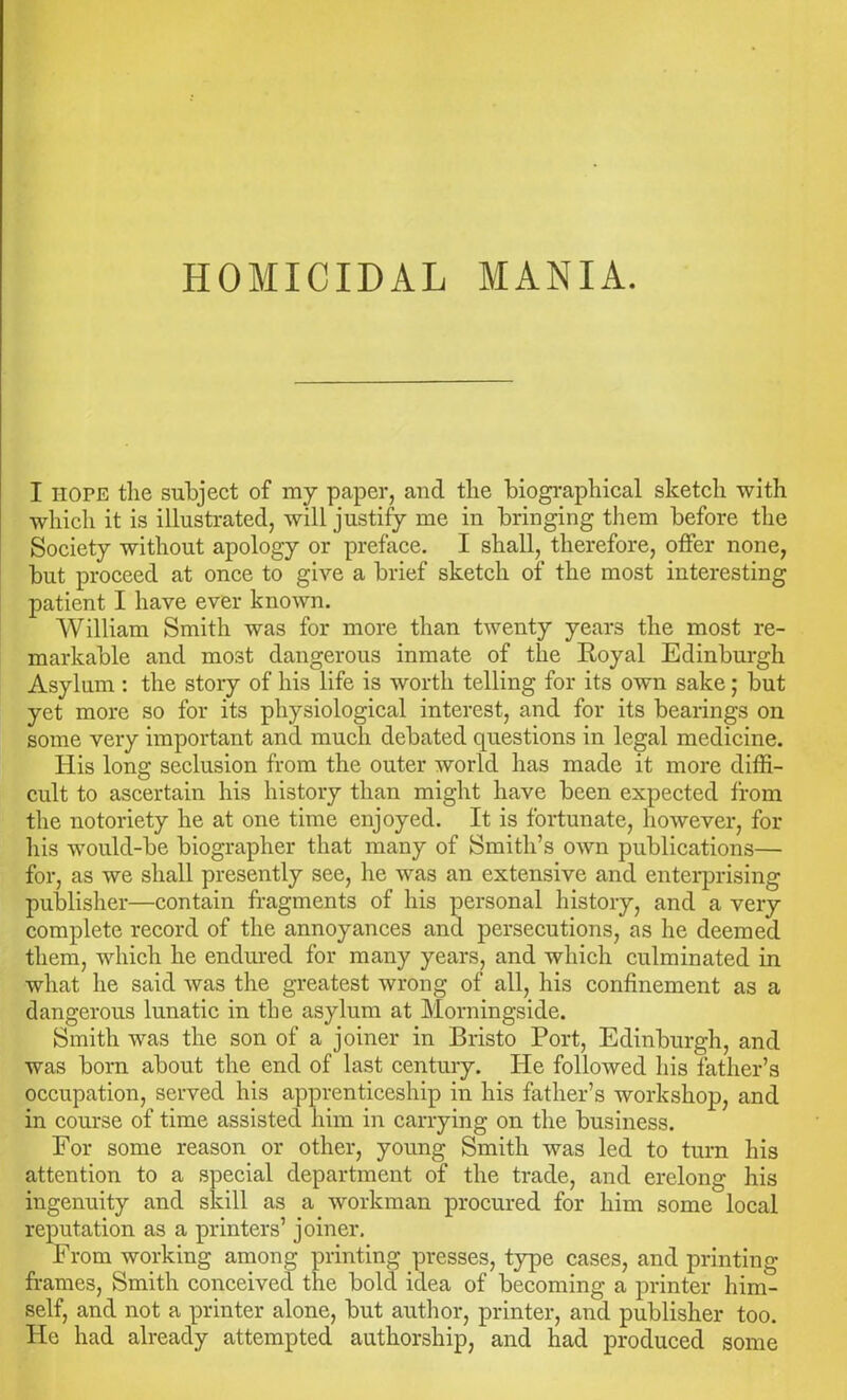 I hope the subject of my paper, and the biographical sketch with which it is illustrated, will justify me in bringing them before the Society without apology or preface. I shall, therefore, offer none, but proceed at once to give a brief sketch of the most interesting patient I have ever known. William Smith was for more than twenty years the most re- markable and most dangerous inmate of the Royal Edinburgh Asylum : the story of his life is worth telling for its own sake; but yet more so for its physiological interest, and for its bearings on some very important and much debated questions in legal medicine. His long seclusion from the outer world has made it more diffi- cult to ascertain his history than might have been expected from the notoriety he at one time enjoyed. It is fortunate, however, for his would-be biographer that many of Smith’s own publications— for, as we shall presently see, he was an extensive and enterprising publisher—contain fragments of his personal history, and a very complete record of the annoyances and persecutions, as he deemed them, which he endured for many years, and which culminated in what he said was the greatest wrong of all, his confinement as a dangerous lunatic in the asylum at Morningside. Smith was the son of a joiner in Bristo Port, Edinburgh, and was born about the end of last century. He followed his lather’s occupation, served his apprenticeship in his father’s workshop, and in course of time assisted him in carrying on the business. For some reason or other, young Smith was led to turn his attention to a special department of the trade, and erelong his ingenuity and skill as a workman procured for him some local reputation as a printers’ joiner. From working among printing presses, type cases, and printing frames, Smith conceived the bold idea of becoming a printer him- self, and not a printer alone, but author, printer, and publisher too. He had already attempted authorship, and had produced some