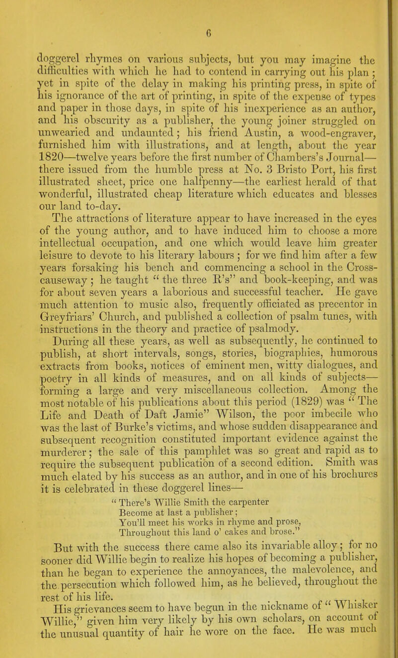 doggerel rhymes on various subjects, but you may imagine the difficulties with which he had to contend in carrying out his plan ; yet in spite of the delay in making his printing press, in spite of liis ignorance of the art of printing, in spite of the expense of types and paper in those days, in spite of his inexperience as an author, and his obscurity as a publisher, the young joiner struggled on unwearied and undaunted; his friend Austin, a wood-engraver, furnished him with illustrations, and at length, about the year 1820—twelve years before the first number of Chambers’s Journal— there issued from the humble press at No. 3 Bristo Port, his first illustrated sheet, price one halfpenny—the earliest herald of that wonderful, illustrated cheap literature which educates and blesses our land to-day. The attractions of literature appear to have increased in the eyes of the young author, and to have induced him to choose a more intellectual occupation, and one which would leave him greater leisure to devote to his literary labours ; for we find him after a few years forsaking his bench and commencing a school in the Cross- causeway ; he taught u the three IPs” and book-keeping, and was for about seven years a laborious and successful teacher. He gave much attention to music also, frequently officiated as precentor in Grey friars’ Church, and published a collection of psalm tunes, with instructions in the theory and practice of psalmody. During all these years, as well as subsequently, he continued to publish, at short intervals, songs, stories, biographies, humorous extracts from books, notices of eminent men, witty dialogues, and poetry in all kinds of measures, and on all kinds of subjects— forming a large and very miscellaneous collection. Among the most notable of his publications about this period (1829) was “ The Life and Death of Daft Jamie” Wilson, the poor imbecile who was the last of Burke’s victims, and whose sudden disappearance and subsequent recognition constituted important evidence against the murderer; the sale of this pamphlet was so great and rapid as to require the subsequent publication of a second edition. Smith was much elated by his success as an author, and in one of his brochures it is celebrated in these doggerel lines— “ There’s Willie Smith the carpenter Become at last a publisher; You’ll meet his works in rhyme and prose, Throughout this land o’ cakes and brose.” But with the success there came also its invariable alloy; for no sooner did Willie begin to realize his hopes of becoming a publisher, than he began to experience the annoyances, the malevolence, and the persecution which followed him, as he believed, throughout the rest of his life. . His grievances seem to have begun in the nickname ot Vv lnskti^ Willie,” given him very likely by his own scholars, on account ot the unusual quantity of hair he Avore on the face. He Avas much