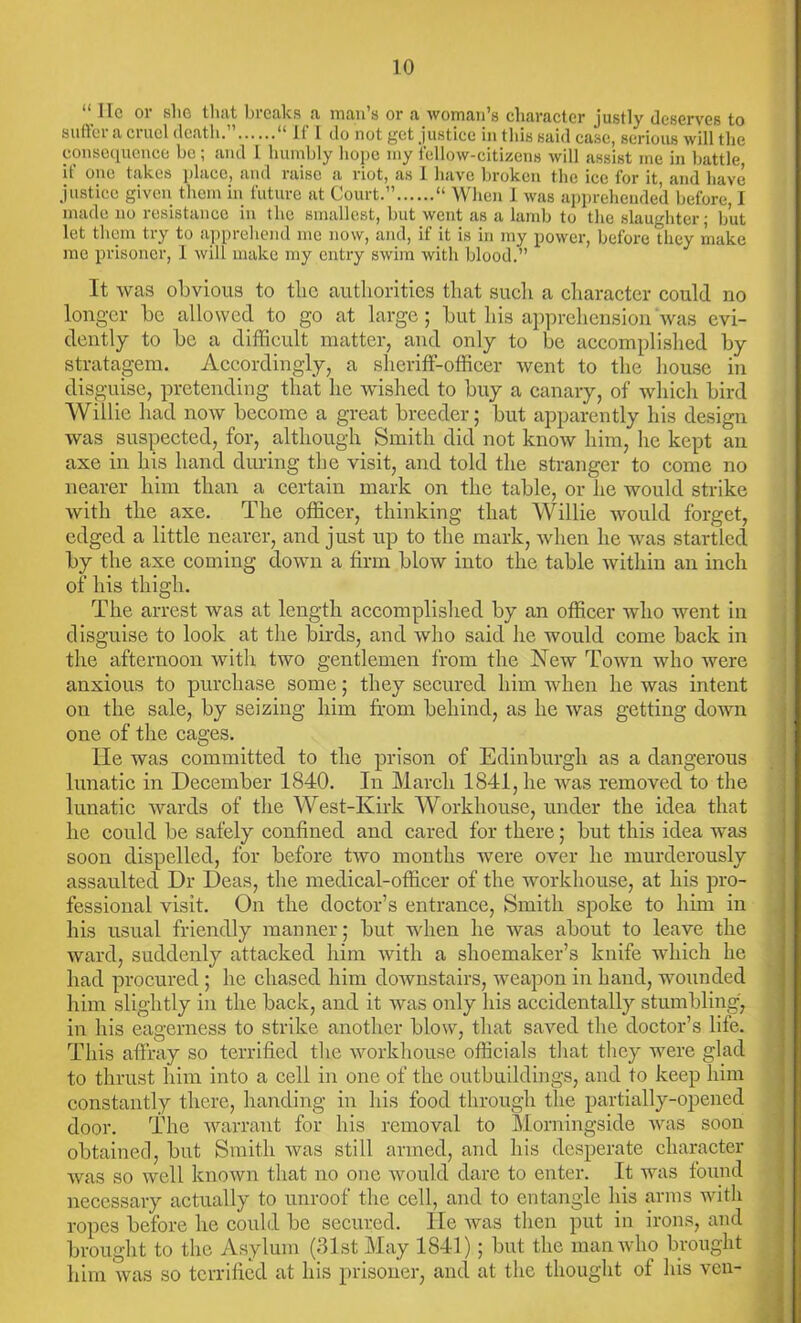 “ lie or she that breaks a man’s or a woman’s character justly deserves to suffer a cruel death.”...... “ If 1 do not get justice in this said case, serious will the consequence be ; and l humbly hope my fellow-citizens will assist me in battle, if one takes place, and raise a riot, as I have broken the ice for it, and have justice given them in future at Court.” “ When I was apprehended before, I made no resistance in the smallest, but went as a lamb to the slaughter; but let them try to apprehend me now, and, if it is in ray power, before they make me prisoner, I will make my entry swim with blood.” It was obvious to the authorities that such a character could no longer be allowed to go at large; but his apprehension'was evi- dently to be a difficult matter, and only to be accomplished by stratagem. Accordingly, a sheriff-officer went to the house in disguise, pretending that he wished to buy a canary, of which bird Willie had now become a great breeder; but apparently his design was suspected, for, although Smith did not know him, Ire kept an axe in his hand during the visit, and told the stranger to come no nearer him than a certain mark on the table, or he would strike with the axe. The officer, thinking that Willie would forget, edged a little nearer, and just up to the mark, when he was startled by the axe coming down a firm blow into the table within an inch of his thigh. The arrest was at length accomplished by an officer who went in disguise to look at the birds, and who said he would come back in the afternoon with two gentlemen from the New Town who were anxious to purchase some; they secured him when he was intent on the sale, by seizing him from behind, as he was getting down one of the cages. He was committed to the prison of Edinburgh as a dangerous lunatic in December 1840. In March 1841, he was removed to the lunatic wards of the West-Kirk Workhouse, under the idea that he could be safely confined and cared for there; but this idea was soon dispelled, for before two months were over he murderously assaulted Dr Deas, the medical-officer of the workhouse, at his pro- fessional visit. On the doctor’s entrance, Smith spoke to him in his usual friendly manner; but when he was about to leave the ward, suddenly attacked him with a shoemaker’s knife which he had procured ; he chased him downstairs, weapon in hand, wounded him slightly in the back, and it was only his accidentally stumbling, in his eagerness to strike another blow, that saved the doctor’s life. This affray so terrified the workhouse officials that they were glad to thrust him into a cell in one of the outbuildings, and to keep him constantly there, handing in his food through the partially-opened door. The warrant for his removal to Morningside was soon obtained, but Smith was still armed, and his desperate character was so well known that no one would dare to enter. It was found necessary actually to unroof the cell, and to entangle his arms with ropes before he could be secured. He was then put in irons, and brought to the Asylum (31st May 1841); but the man who brought him was so terrified at his prisoner, and at the thought of his veil-