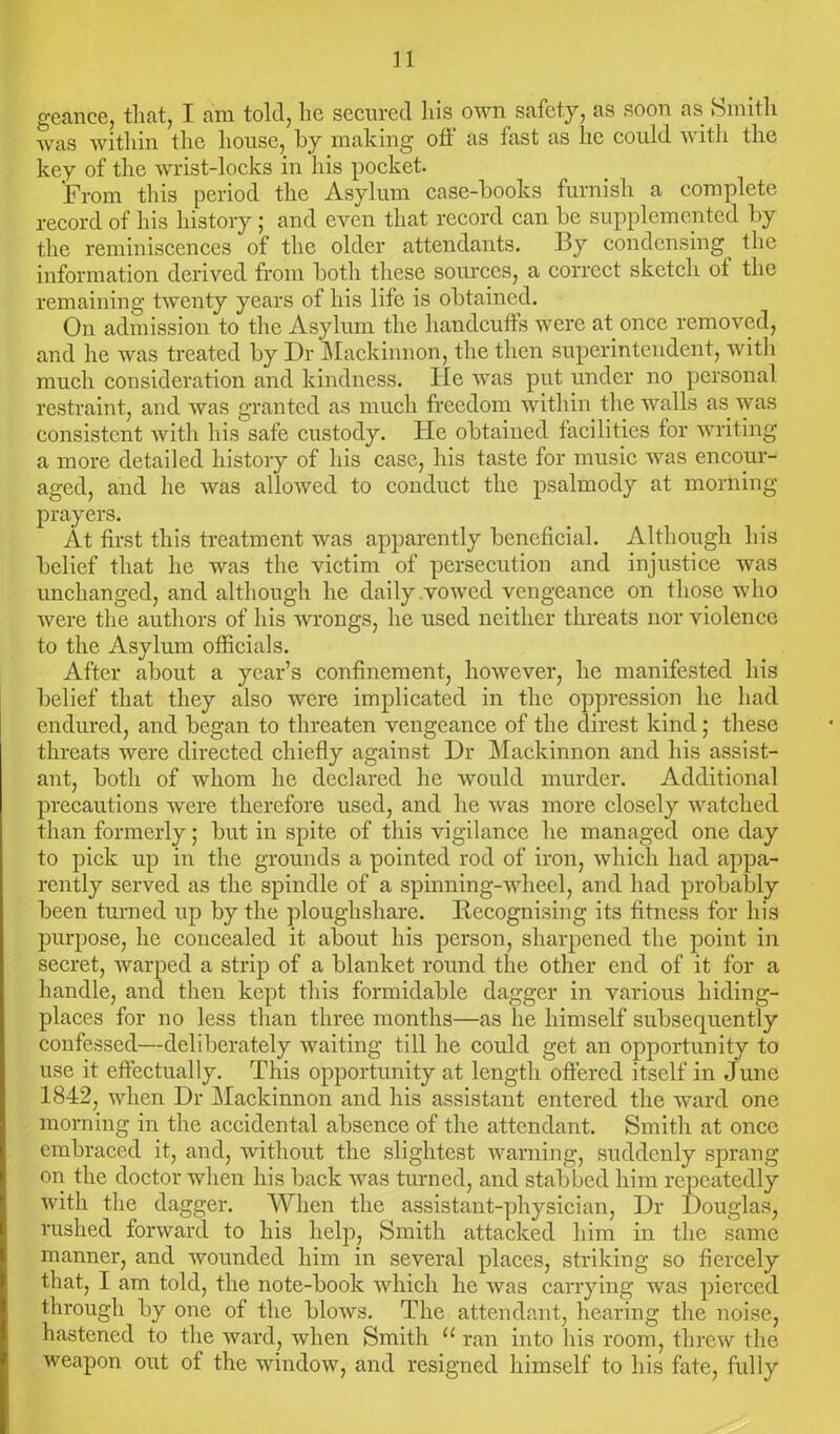 geance, that, I am told, he secured his own safety, as soon as Smith was within the house, by making off as fast as lie could with the key of the wrist-locks in his pocket. From this period the Asylum case-books furnish a complete record of his history ; and even that record can be supplemented by the reminiscences of the older attendants. By condensing the information derived from both these sources, a correct sketch of the remaining twenty years of his life is obtained. On admission to the Asylum the handcuffs were at once removed, and he was treated by Dr Mackinnon, the then superintendent, with much consideration and kindness. He was put under no personal restraint, and was granted as much freedom within the walls as was consistent with his safe custody. He obtained facilities for writing a more detailed history of his case, his taste for music was encour- aged, and he was allowed to conduct the psalmody at morning prayers. At first this treatment was apparently beneficial. Although his belief that he was the victim of persecution and injustice was unchanged, and although he daily vowed vengeance on those who were the authors of his wrongs, he used neither threats nor violence to the Asylum officials. After about a year’s confinement, however, he manifested his belief that they also were implicated in the oppression he had endured, and began to threaten vengeance of the direst kind; these threats were directed chiefly against Dr Mackinnon and his assist- ant, both of whom he declared he would murder. Additional precautions were therefore used, and he was more closely watched than formerly; but in spite of this vigilance he managed one day to pick up in the grounds a pointed rod of iron, which had appa- rently served as the spindle of a spinning-wheel, and had probably been turned up by the ploughshare. Recognising its fitness for his purpose, he concealed it about his person, sharpened the point in secret, warped a strip of a blanket round the other end of it for a handle, and then kept this formidable dagger in various hiding- places for no less than three months—as he himself subsequently confessed—deliberately waiting till he could get an opportunity to use it effectually. This opportunity at length offered itself in June 1842, when Dr Mackinnon and his assistant entered the ward one morning in the accidental absence of the attendant. Smith at once embraced it, and, without the slightest warning, suddenly sprang on the doctor when his back was turned, and stabbed him repeatedly with the dagger. When the assistant-physician, Dr Douglas, rushed forward to his help, Smith attacked him in the same manner, and wounded him in several places, striking so fiercely that, I am told, the note-book which he was carrying was pierced through by one of the blows. The attendant, hearing the noise, hastened to the ward, when Smith “ ran into his room, threw the weapon out of the window, and resigned himself to his fate, fully