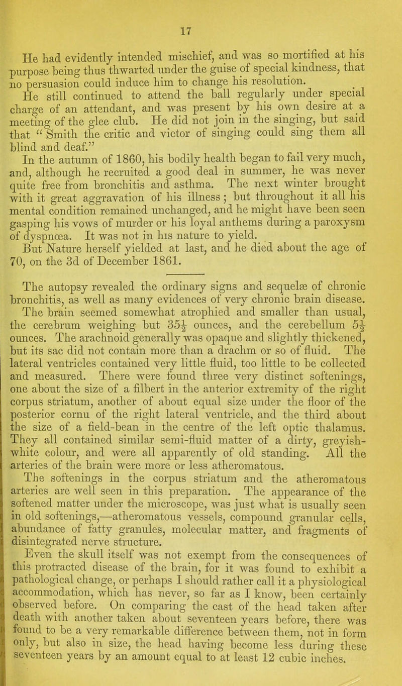 He had evidently intended mischief, and was so mortified at his purpose being thus thwarted under the guise of special kindness, that no persuasion could induce him to change his resolution. He still continued to attend the ball regularly under_ special charge of an attendant, and was present by his own desire at a meeting of the glee club. He did not join in the singing, but said that “ Smith the critic and victor of singing could sing them all blind and deaf.” In the autumn of 1860, his bodily health began to fail very much, and, although lie recruited a good deal in summer, he was never quite free from bronchitis and asthma. The next winter brought with it great aggravation of his illness; but throughout it all his mental condition remained unchanged, and he might have been seen gasping his vows of murder or his loyal anthems during a paroxysm of dyspnoea. It was not in his nature to yield. But Nature herself yielded at last, and he died about the age of 70, on the 3d of December 1861. The autopsy revealed the ordinary signs and sequelae of chronic bronchitis, as well as many evidences of very chronic brain disease. The brain seemed somewhat atrophied and smaller than usual, the cerebrum weighing but 35^ ounces, and the cerebellum 5^ ounces. The arachnoid generally was opaque and slightly thickened, but its sac did not contain more than a drachm or so of fluid. The lateral ventricles contained very little fluid, too little to be collected and measured. There were found three very distinct softenings, one about the size of a filbert in the anterior extremity of the right corpus striatum, another of about equal size under the floor of the posterior cornu of the right lateral ventricle, and the third about the size of a field-bean in the centre of the left optic thalamus. They all contained similar semi-fluid matter of a dirty, greyish- white colour, and were all apparently of old standing. All the arteries of the brain were more or less atheromatous. The softenings in the corpus striatum and the atheromatous arteries are well seen in this preparation. The appearance of the softened matter under the microscope, was just what is usually seen in old softenings,—atheromatous vessels, compound granular cells, abundance of fatty granules, molecular matter, and fragments of disintegrated nerve structure. Even the skull itself was not exempt from the consequences of this protracted disease of the brain, for it was found to exhibit a pathological change, or perhaps I should rather call it a physiological accommodation, which has never, so far as I know, been certainly observed before. On comparing the cast of the head taken after death with another taken about seventeen years before, there was found to be a very remarkable difference between them, not in form only, but also in size, the head having become less during these seventeen years by an amount equal to at least 12 cubic inches.