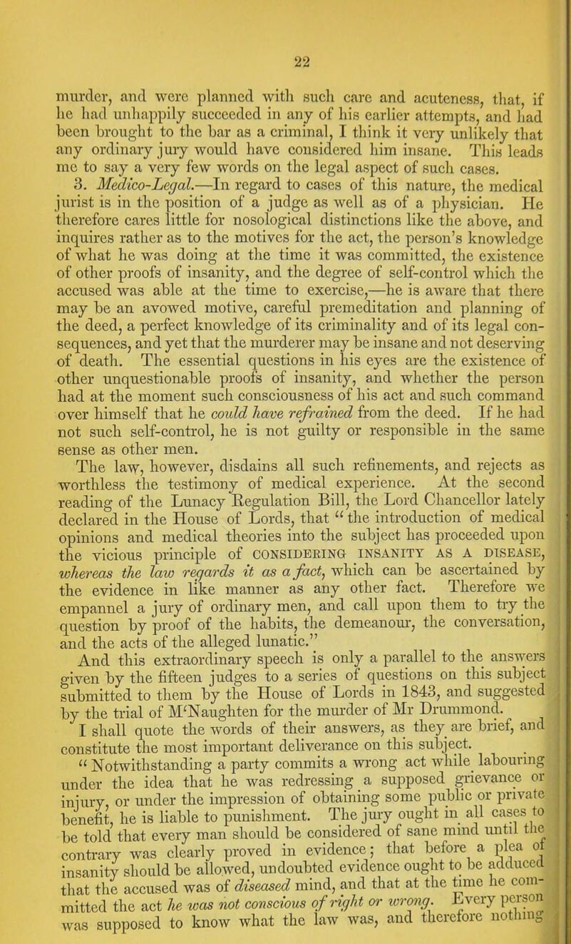 murder, and were planned with such care and acuteness, that, if lie had unhappily succeeded in any of his earlier attempts, and had been brought to the bar as a criminal, I think it very unlikely that any ordinary jury would have considered him insane. This leads me to say a very few words on the legal aspect of such cases. 3. Medico-Legal.—In regard to cases of this nature, the medical jurist is in the position of a judge as well as of a physician. He therefore cares little for nosological distinctions like the above, and inquires rather as to the motives for the act, the person’s knowledge of what he was doing at the time it was committed, the existence of other proofs of insanity, and the degree of self-control which the accused was able at the time to exercise,—he is aware that there may be an avowed motive, careful premeditation and planning of the deed, a perfect knowledge of its criminality and of its legal con- sequences, and yet that the murderer may be insane and not deserving of death. The essential questions in his eyes are the existence of other unquestionable proofs of insanity, and whether the person had at the moment such consciousness of his act and such command over himself that he coidd have refrained from the deed. If he had not such self-control, he is not guilty or responsible in the same sense as other men. The law, however, disdains all such refinements, and rejects as worthless the testimony of medical experience. At the second reading of the Lunacy Regulation Bill, the Lord Chancellor lately declared in the House of Lords, that “ the introduction of medical opinions and medical theories into the subject has proceeded upon the vicious principle of considering insanity as a disease, whereas the law regards it as a fact, which can be ascertained by the evidence in like manner as any other fact. Therefore we empannel a jury of ordinary men, and call upon them to try the question by proof of the habits, the demeanour, the conversation, and the acts of the alleged lunatic.” And this extraordinary speech is only a parallel to the answers given by the fifteen judges to a series of questions on this subject submitted to them by the House of Lords in 1843, and suggested by the trial of M‘Naughten for the minder of Mr Drummond. I shall quote the words of their answers, as they are brief, and constitute the most important deliverance on this subject. u Notwithstanding a party commits a wrong act while, labouring under the idea that he was redressing a supposed grievance or injury, or under the impression of obtaining some public or private benefit, he is liable to punishment. The jury ought in all cases to be told that every man should be considered of sane mind until the contrary was clearly proved in evidence; that before a plea ol insanity should be allowed, undoubted evidence ought to be adduced that the accused was of diseased mind, and that at the time he com- mitted the act he was not conscious of right or wrong. Lvery person was supposed to know what the law was, and therefore notini 0