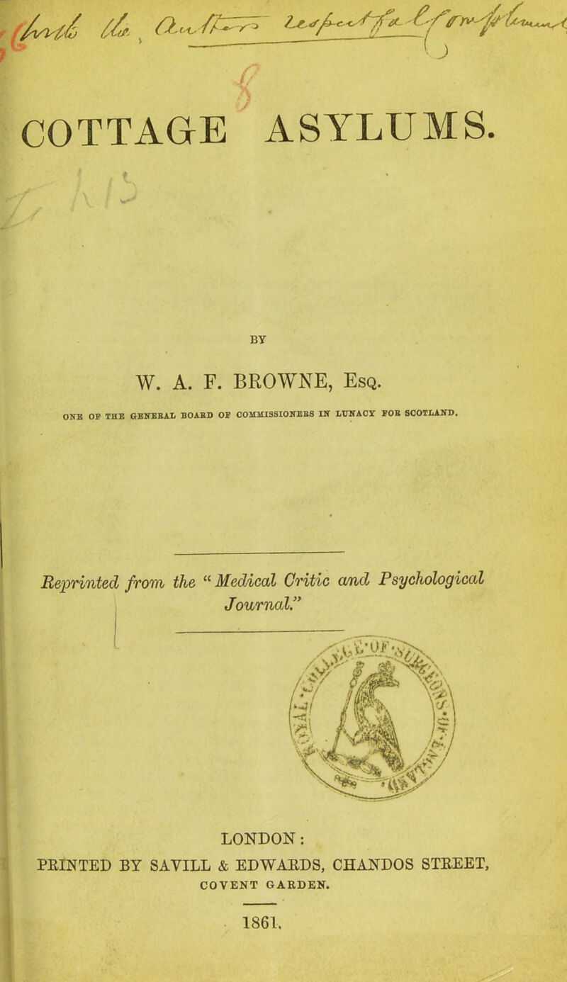 COTTAGE ASYLUMS / U BY W. A. F. BROWNE, Esq. ONE OP THE GENERAL BOARD OF COMMISSIONERS IN LUNACY FOR SCOTLAND. Reprinted from the “Medical Critic and Psychological Journal.” LONDON: PRINTED BY SAVILL & EDWARDS, CHANDOS STREET, COVENT GARDEN.