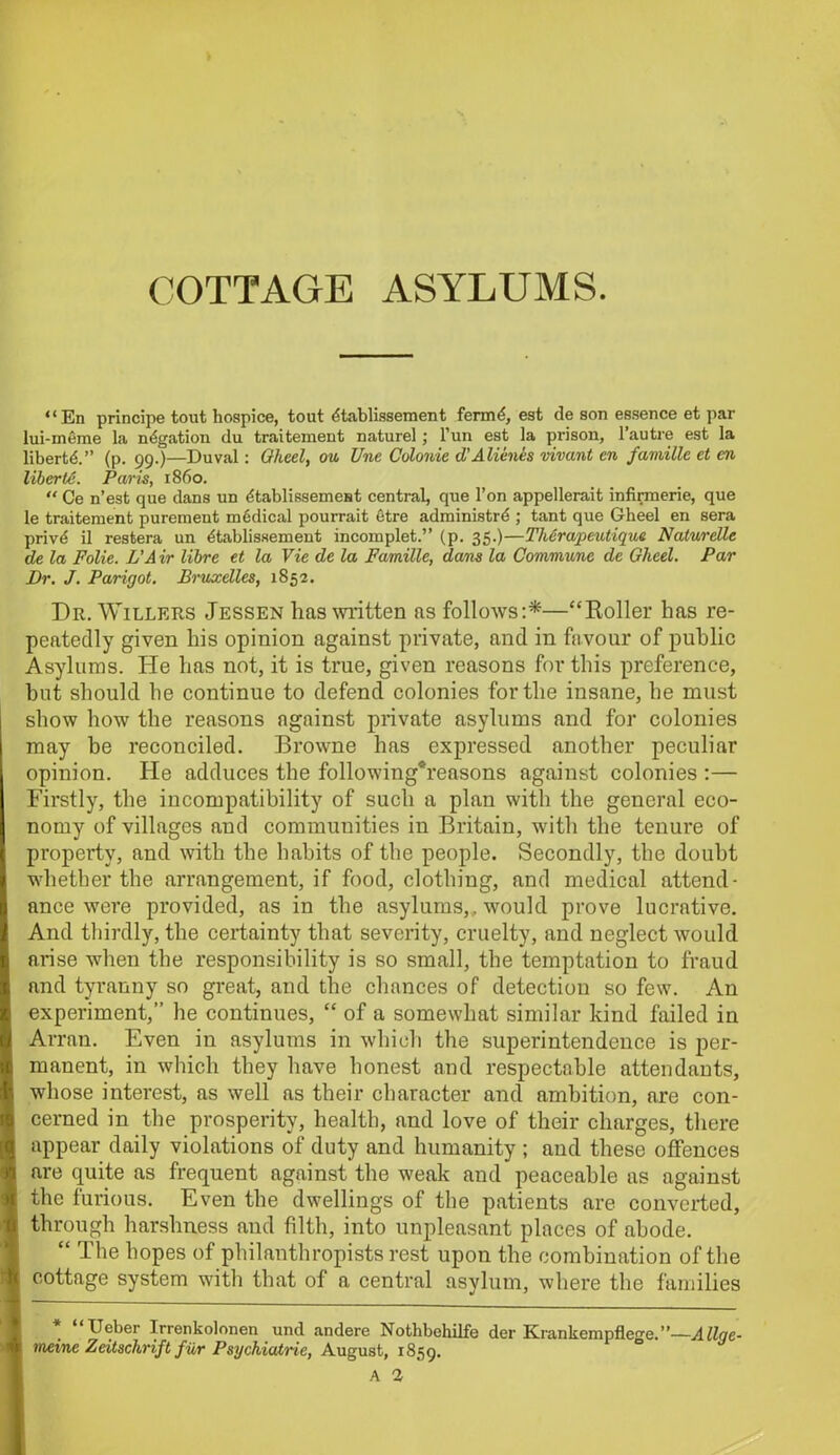 “En principe tout hospice, tout dtablissement ferrrG, est de son essence et par lui-meme la negation du traitement naturel ; l’un est la prison, 1’autre est la liberty.” (p. 99.)—Duval: Oheel, ou Une Colonie d'Alienes vivant en famille et en liberle. Paris, i860. “ Ce n’est que dans un dtablissemest central, que l’on appellerait infirmerie, que le traitement purement medical pourrait etre administrd ; tant que Gheel en sera privd il restera un ^tablissement incomplet.” (p. 35.)—ThSrapeutique Naturelle de la Folie. L'A ir libre et la Vie de la Famille, dans la Commune de Gheel. Par Dr. J. Parigot. Bruxelles, 1852. Dr. Willers Jessen has mitten as follows:*—“Holler has re- peatedly given his opinion against private, and in favour of public Asylums. He has not, it is true, given reasons for this preference, but should he continue to defend colonies for the insane, lie must show how the reasons against private asylums and for colonies may be reconciled. Browne has expressed another peculiar opinion. He adduces the following*reasons against colonies :— Firstly, the incompatibility of such a plan with the general eco- nomy of villages and communities in Britain, with the tenure of property, and with the habits of the people. Secondly, the doubt whether the arrangement, if food, clothing, and medical attend- ance were provided, as in the asylums,, would prove lucrative. And thirdly, the certainty that severity, cruelty, and neglect would arise when the responsibility is so small, the temptation to fraud and tyranny so great, and the chances of detection so few. An experiment,” he continues, “ of a somewhat similar kind failed in Arran. Even in asylums in which the superintendence is per- manent, in which they have honest and respectable attendants, whose interest, as well as their character and ambition, are con- cerned in the prosperity, health, and love of their charges, there appear daily violations of duty and humanity ; and these offences are quite as frequent against the weak and peaceable as against the furious. Even the dwellings of the patients are converted, through harshness and filth, into unpleasant places of abode. “ The hopes of philanthropists rest upon the combination of the cottage system with that of a central asylum, where the families Ueber Irrenkolonen und andere Nothbehilfe der Krankempflege.”—Allqe- meine Zeitschrift fiir Psychiatric, August, 1859. A 1