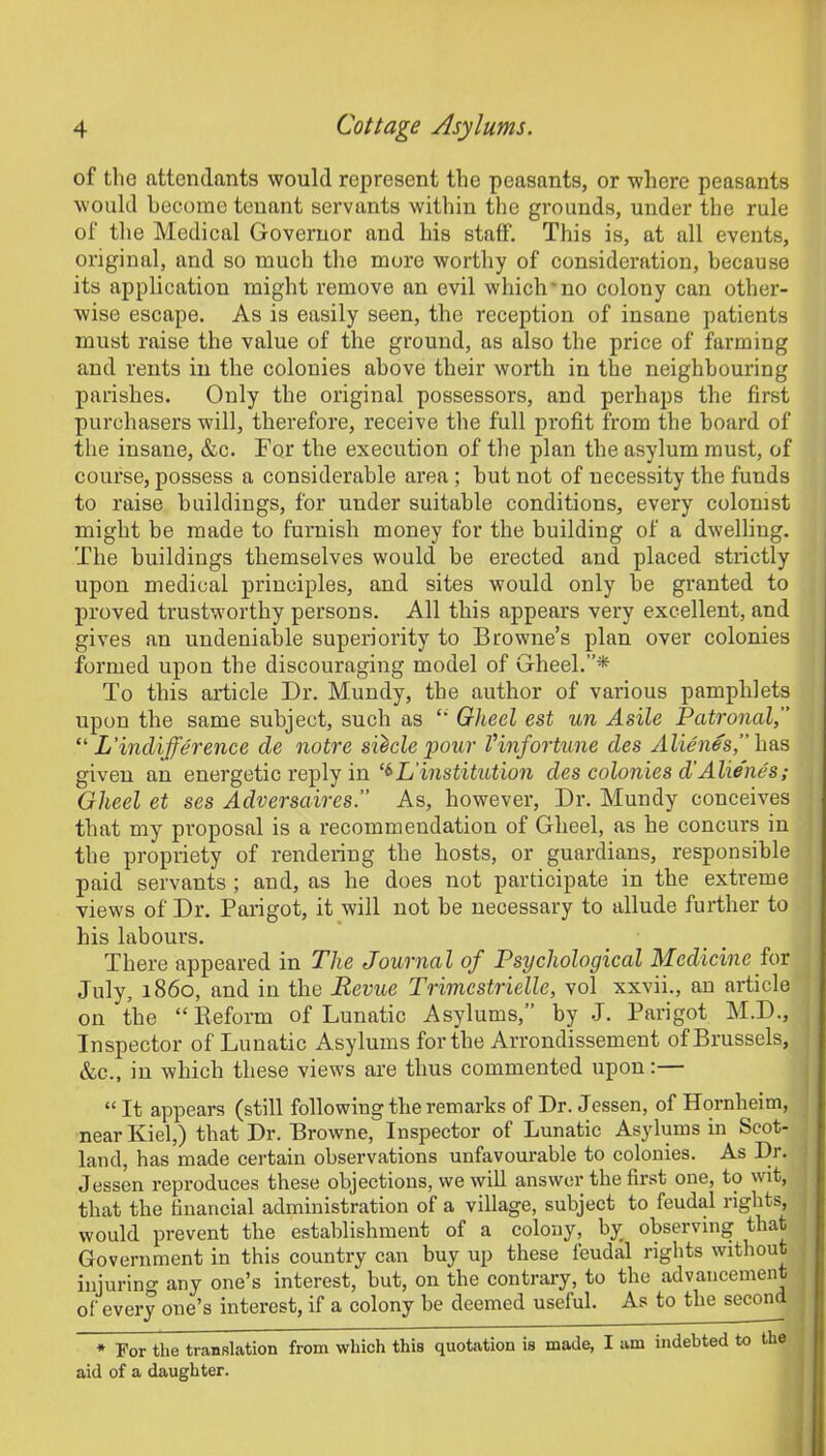 of the attendants would represent the peasants, or where peasants would become tenant servants within the grounds, under the rule of the Medical Governor and his staff. This is, at all events, original, and so much the more worthy of consideration, because its application might remove an evil which no colony can other- wise escape. As is easily seen, the reception of insane patients must raise the value of the ground, as also the price of farming and rents in the colonies above their worth in the neighbouring parishes. Only the original possessors, and perhaps the first purchasers will, therefore, receive the full profit from the board of the insane, &c. For the execution of the plan the asylum must, of course, possess a considerable area ; but not of necessity the funds to raise buildings, for under suitable conditions, every colonist might be made to furnish money for the building of a dwelling. The buildings themselves would be erected and placed strictly upon medical principles, and sites would only be granted to proved trustworthy persons. All this appears very excellent, and gives an undeniable superiority to Browne’s plan over colonies formed upon the discouraging model of Gheel.”* To this article Dr. Mundy, the author of various pamphlets upon the same subject, such as “ Gheel est un Asile Patronal,” “ L'indifference cle notre silcle pour Vinfortune cles Alienes,” has given an energetic reply in L'institution cles colonies d’Alienes; Gheel et ses Adversaires.” As, however, Dr. Mundy conceives that my proposal is a recommendation of Gheel, as he concurs in the propriety of rendering the hosts, or guardians, responsible paid servants ; and, as he does not participate in the extreme views of Dr. Parigot, it will not be necessary to allude further to his labours. There appeared in The Journal of Psychological Medicine for July, i860, and in the Revue Trimcstrielle, vol xxvii., an article on the “Reform of Lunatic Asylums,” by J. Parigot M.D., Inspector of Lunatic Asylums for the Arrondissement of Brussels, &c., in which these views are thus commented upon:— “ It appears (still following the remarks of Dr. Jessen, of Hornlieim, near Kiel,) that Dr. Browne, Inspector of Lunatic Asylums in Scot- land, has made certain observations unfavourable to colonies. As Dr. Jessen reproduces these objections, we will answer the first one, to wit, that the financial administration of a village, subject to feudal rights, would prevent the establishment of a colony, by observing that Government in this country can buy up these feudal rights without injuring any one’s interest, but, on the contrary, to the advancement of every one’s interest, if a colony be deemed useful. As to the second * For the translation from which this quotation is made, I am indebted to the aid of a daughter.