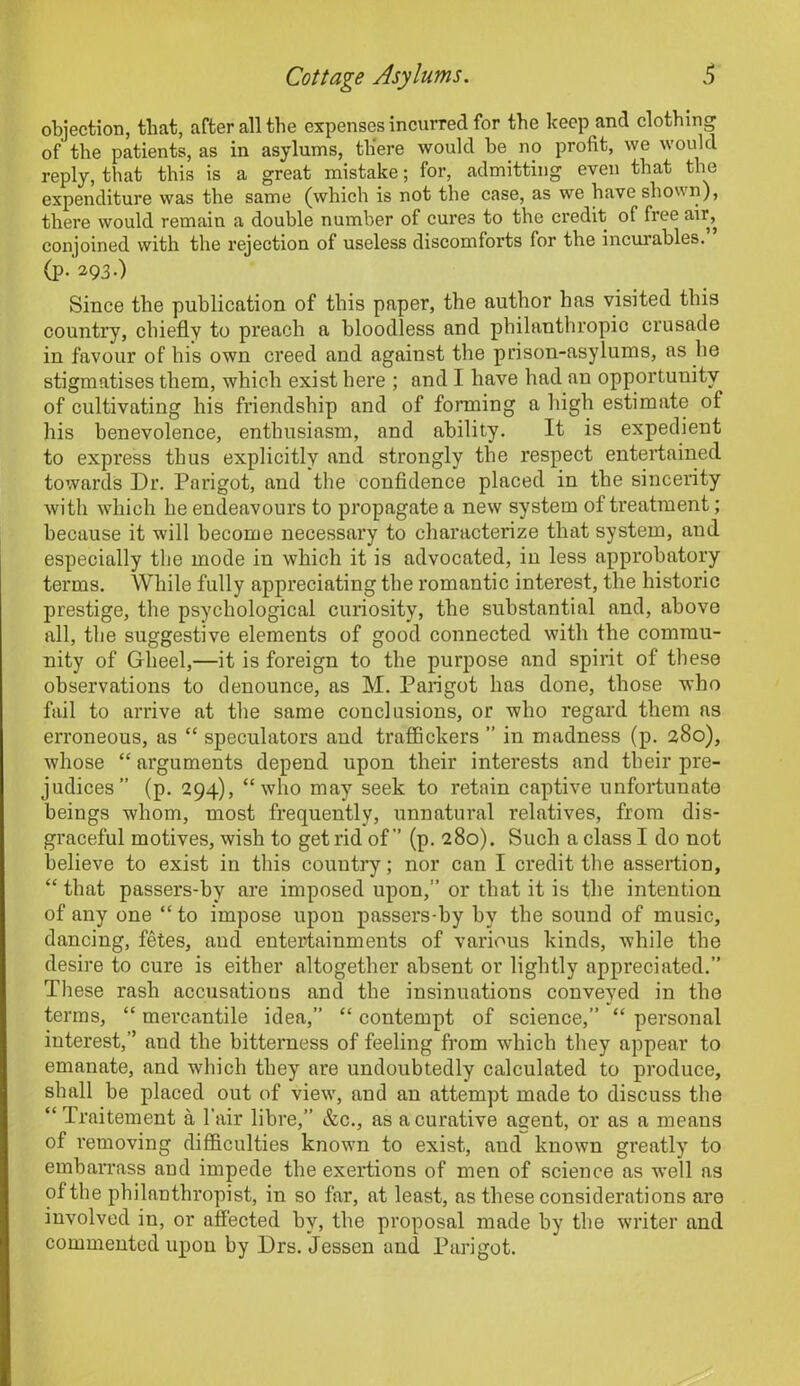 objection, tliat, after all the expenses incurred for the keep and clothing of the patients, as in asylums, there would he no profit, we would reply, that this is a great mistake; for, admitting even that the expenditure was the same (which is not the case, as we have shown), there would remain a double number of cures to the credit of free air, conjoined with the rejection of useless discomforts for the incurables. (p. 293-) Since the publication of this paper, the author has visited this country, chiefly to preach a bloodless and philanthropic crusade in favour of his own creed and against the prison-asylums, as he stigmatises them, which exist here ; and I have had an opportunity of cultivating his friendship and of forming a high estimate of his benevolence, enthusiasm, and ability. It is expedient to express thus explicitly and strongly the respect entertained towards Dr. Parigot, and the confidence placed in the sincerity with which he endeavours to propagate a new system of treatment; because it will become necessary to characterize that system, and especially the mode in which it is advocated, in less approbatory terms. While fully appreciating the romantic interest, the historic prestige, the psychological curiosity, the substantial and, above all, the suggestive elements of good connected with the commu- nity of Gheel,—it is foreign to the purpose and spirit of these observations to denounce, as M. Parigot has done, those who fail to arrive at the same conclusions, or who regard them as erroneous, as “ speculators and traffickers ” in madness (p. 280), whose “ arguments depend upon their interests and their pre- judices” (p. 294), “who may seek to retain captive unfortunate beings whom, most frequently, unnatural relatives, from dis- graceful motives, wish to get rid of” (p. 280). Such a class I do not believe to exist in this country; nor can I credit the assertion, “ that passers-by are imposed upon,” or that it is the intention of any one “ to impose upon passers-by by the sound of music, dancing, fetes, aud entertainments of various kinds, while the desire to cure is either altogether absent or lightly appreciated.” These rash accusations and the insinuations conveyed in the terms, “ mercantile idea,” “ contempt of science,” “ personal interest,” and the bitterness of feeling from which they appear to emanate, and which they are undoubtedly calculated to produce, shall be placed out of view, and an attempt made to discuss the “ Traitement a Fair libre,” &c., as a curative agent, or as a means of removing difficulties known to exist, aud known gi'eatly to embarrass and impede the exertions of men of science as well as of the philanthropist, in so far, at least, as these considerations are involved in, or affected by, the proposal made by the writer and commented upon by Drs. Jessen and Parigot.