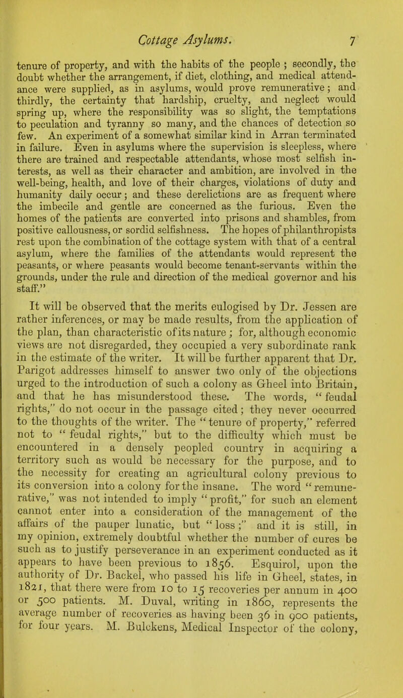 tenure of property, and with the habits of the people ; secondly, the doubt whether the arrangement, if diet, clothing, and medical attend- ance were supplied, as in asylums, would prove remunerative; and thirdly, the certainty that hardship, cruelty, and neglect would spring up, where the responsibility was so slight, the temptations to peculation and tyranny so many, and the chances of detection so few. An experiment of a somewhat similar kind in Arran terminated in failure. Even in asylums where the supervision is sleepless, where there are trained and respectable attendants, whose most selfish in- terests, as well as their character and ambition, are involved in the well-being, health, and love of their charges, violations of duty and humanity daily occur; and these derelictions are as frequent where the imbecile and gentle are concerned as the furious. Even the homes of the patients are converted into prisons and shambles, from positive callousness, or sordid selfishness. The hopes of philanthropists rest upon the combination of the cottage system with that of a central asylum, where the families of the attendants would represent the peasants, or where peasants would become tenant-servants within the grounds, under the rule and direction of the medical governor and his staff.” It will be observed that the merits eulogised hy Dr. Jessen are rather inferences, or may be made results, from the application of the plan, than characteristic of its nature; for, although economic views are not disregarded, they occupied a very subordinate rank in the estimate of the writer. It will be further apparent that Dr. Parigot addresses himself to answer two only of the objections urged to the introduction of such a colony as Gheel into Britain, and that he has misunderstood these. The words, “ feudal rights,” do not occur in the passage cited; they never occurred to the thoughts of the writer. The “tenure of property,” referred not to “ feudal rights,” but to the difficulty which must be encountered in a densely peopled country in acquiring a territory such as would be necessary for the purpose, and to the necessity for creating an agricultural colony previous to its conversion into a colony for the insane. The word “ remune- rative,” was not intended to imply “ profit,” for such an element cannot enter into a consideration of the management of the affairs of the pauper lunatic, but “ loss and it is still, in my opinion, extremely doubtful whether the number of cures be such as to justify perseverance in an experiment conducted as it appears to have been previous to 1856. Esquirol, upon the authority of Dr. Backel, who passed his life in Gheel, states, in 1821, that there were from 10 to 15 recoveries per annum in 400 or 500 patients. M. Duval, writing in i860, represents the average number of recoveries as having been 36 in 900 patients, for four years. M. Bulckens, Medical Inspector of the colony,