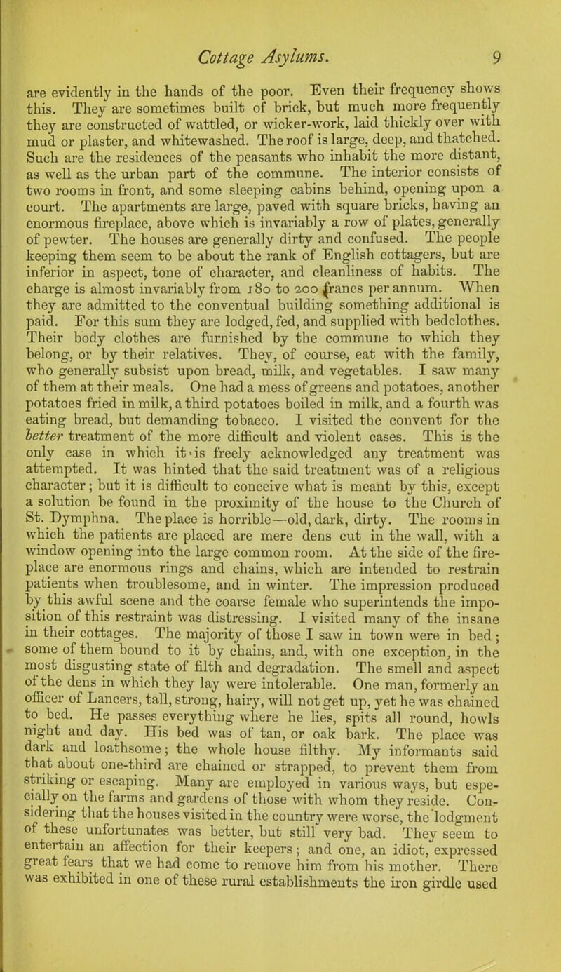 are evidently in the hands of the poor. Even their frequency shows this. They are sometimes built of brick, but much more frequently they are constructed of wattled, or wicker-work, laid thickly over with mud or plaster, and whitewashed. The roof is large, deep, and thatched. Such are the residences of the peasants who inhabit the more distant, as well as the urban part of the commune. The interior consists of two rooms in front, and some sleeping cabins behind, opening upon a court. The apartments are large, paved with square bricks, having an enormous fireplace, above which is invariably a row of plates, generally of pewter. The houses are generally dirty and confused. The people keeping them seem to be about the rank of English cottagers, but are inferior in aspect, tone of character, and cleanliness of habits. The charge is almost invariably from 180 to 200 francs per annum. When they are admitted to the conventual building something additional is paid. For this sum they are lodged, fed, and supplied with bedclothes. Their body clothes are furnished by the commune to which they belong, or by their relatives. They, of course, eat with the family, who generally subsist upon bread, milk, and vegetables. I saw many of them at their meals. One had a mess of greens and potatoes, another potatoes fried in milk, a third potatoes boiled in milk, and a fourth was eating bread, but demanding tobacco. I visited the convent for the better treatment of the more difficult and violent cases. This is the only case in which it-is freely acknowledged any treatment was attempted. It was hinted that the said treatment was of a religious character; but it is difficult to conceive what is meant by this, except a solution be found in the proximity of the house to the Church of St. Dymplma. The place is horrible—old, dark, dirty. The rooms in which the patients are placed are mere dens cut in the wall, with a window opening into the large common room. At the side of the fire- place are enormous rings and chains, which are intended to restrain patients when troublesome, and in winter. The impression produced by this awful scene and the coarse female who superintends the impo- sition of this restraint was distressing. I visited many of the insane in their cottages. The majority of those I saw in town were in bed; - some of them bound to it by chains, and, with one exception, in the most disgusting state of filth and degradation. The smell and aspect of the dens in which they lay were intolerable. One man, formerly an officer of Lancers, tall, strong, hairy, will not get up, yet he was chained to bed. He passes everything where he lies, spits all round, howls night and day. His bed was of tan, or oak bark. The place was dark and loathsome; the whole house filthy. My informants said that about one-third are chained or strapped, to prevent them from striking or escaping. Many are employed in various ways, but espe- cially on the farms and gardens of those with whom they reside. Con- sidering that the houses visited in the country were worse, the lodgment of these unfortunates was better, but still very bad. They seem to entertain an affection for their keepers; and one, an idiot, expressed great fears that we had come to remove him from his mother. There w as exhibited in one of these rural establishments the iron girdle used