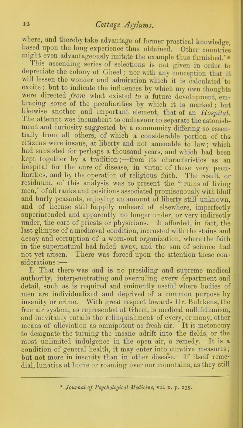 where, and thereby take advantage of former practical knowledge, based upon the long experience thus obtained. Other countries might even advantageously imitate the example thus furnished.* This ascending series of selections is not given in order to depreciate the colony of Gheel; nor with any conception that it will lessen the wonder and admiration which it is calculated to excite; but to indicate the influences by which my own thoughts were directed from what existed to a future development, em- bracing some of the peculiarities by which it is marked ; but likewise another and important element, that of an Hospital. The attempt was incumbent to endeavour to separate the astonish- ment and curiosity suggested by a community differing so essen- tially from all others, of which a considerable portion of the citizens were insane, at liberty and not amenable to law; which had subsisted for perhaps a thousand years, and which had been kept together by a tradition ;—from its characteristics as an hospital for the cure of disease, in virtue of these very pecu- liarities, and by the operation of religious faith. The result, or residuum, of this analysis was to present the “ ruins of living men,” of all ranks and positions associated promiscuously with bluff and burly peasants, enjoying an amount of liberty still unknown, and of license still happily unheard of elsewhere, imperfectly superintended and apparently no longer under, or very indirectly under, the care of priests or physicians. It afforded, in fact, the last glimpse of amediseval condition, incrusted with the stains and decay and corruption of a worn-out organization, where the faith in the supernatural had faded away, and the sun of science had not yet arisen. There was forced upon the attention these con- siderations :— I. That there was and is no presiding and supreme medical authority, interpenetrating and overruling every department and detail, such as is required and eminently useful where bodies of men are individualized and deprived of a common purpose by insanity or crime. With great respect towards Dr. Bulckens, the free air system, as represented at Gheel, is medical nullifidianism, and inevitably entails the relinquishment of every, or many, other means of alleviation as omnipotent as fresh air. It is metonomy to designate the turning the insane adrift into the fields, or the most unlimited indulgence in the open air, a remedy. It is a condition of general health, it may enter into curative measures; but not more in insanity than in other disease. If itself reme- dial, lunatics at home or roaming over our mountains, as they still * Journal of Psychological Medicine, vol. x. p. 235.