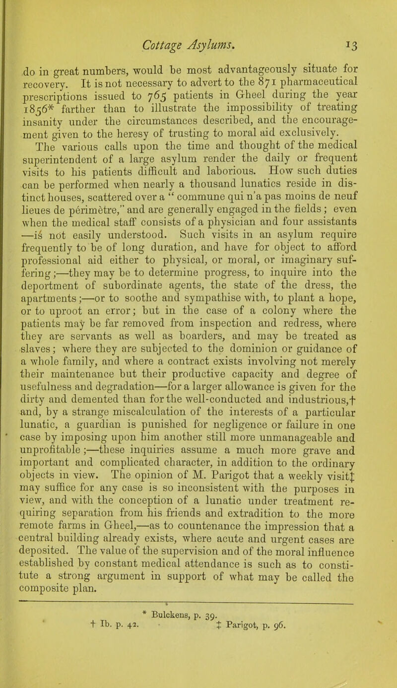 do in great numbers, would be most advantageously situate for recovery. It is not necessary to advert to the 871 pharmaceutical prescriptions issued to 765 patients in Gheel during the year 1856* farther than to illustrate the impossibility of treating insanity under the circumstances described, and the encourage- ment given to the heresy of trusting to moral aid exclusively. The various calls upon the time and thought of the medical superintendent of a large asylum render the daily or frequent visits to his patients difficult and laborious. How such duties can he performed when nearly a thousand lunatics reside in dis- tinct houses, scattered over a “ commune qui n’a pas moins de neuf lieues de perimetre,” and are generally engaged in the fields; even when the medical staff consists of a physician and four assistants —16 not easily understood. Such visits in an asylum require frequently to be of long duration, and have for object to afford professional aid either to physical, or moral, or imaginary suf- fering ;—they may be to determine progress, to inquire into the deportment of subordinate agents, the state of the dress, the apartments;—or to soothe and sympathise with, to plant a hope, or to uproot an error; but in the case of a colony where the patients may he far removed from inspection and redress, where they are servants as well as hoarders, and may he treated as slaves; where they are subjected to the dominion or guidance of a whole family, and where a contract exists involving not merely their maintenance but their productive capacity and degree of usefulness and degradation—for a larger allowance is given for the dirty and demented than for the well-conducted and industrious,f and, by a strange miscalculation of the interests of a particular lunatic, a guardian is punished for negligence or failure in one case by imposing upon him another still more unmanageable and unprofitable ;—these inquiries assume a much more grave and important and complicated character, in addition to the ordinary objects in view. The opinion of M. Parigot that a weekly visits may suffice for any case is so inconsistent with the purposes in view, and with the conception of a lunatic under treatment re- quiring separation from his friends and extradition to the more remote farms in Gheel,—as to countenance the impression that a central building already exists, where acute and urgent cases are deposited. The value of the supervision and of the moral influence established by constant medical attendance is such as to consti- tute a strong argument in support of what may he called the composite plan. * Bulckens, p. 39. t lb. p. 42. + Parigot, p. 96.