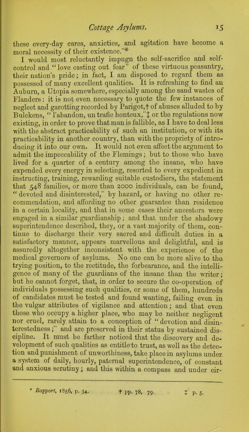 these every-day cares, anxieties, and agitation have become a moral necessity of their existence.”* I would most reluctantly impugn the self-sacrifice and self- control and “love casting out fear” of these virtuous peasantry, their nation’s pride; in fact, I am disposed to regard them as possessed of many excellent qualities. It is refreshing to find an Auburn, a Utopia somewhere, especially among the sand wastes of Flanders: it is not even necessary to quote the few instances of neglect and garotting recorded by Parigot,t of abuses alluded to by Bulckens, “ l’abandon, un trafie honteux,”J or the regulations now existing, in order to prove that man is fallible, as I have to deal less with the abstract practicability of such an institution, or with its practicability in another country, than with the propriety of intro- ducing it into our own. It would not even affect the argument to admit the impeccability of the Flemings; but to those who have lived for a quarter of a century among the insane, who have expended every energy in selecting, resorted to every expedient in instructing, training, rewarding suitable custodiers, the statement that 548 families, or more than 2000 individuals, can be found, “ devoted and disinterested,” by hazard, or having no other re- commendation, and affording no other guarantee than residence in a certain locality, and that in some cases their ancestors were engaged in a similar guardianship; and that under the shadowy superintendence described, they, or a vast majority of them, con- tinue to discharge their very sacred and difficult duties in a satisfactory manner, appears marvellous and delightful, and is assuredly altogether inconsistent with the experience of the medical governors of asylums. No one can be more alive to the trying position, to the rectitude, the forbearance, and the intelli- gence of many of the guardians of the insane than the writer; but he cannot forget, that, in order to secure the co-operation of individuals possessing such qualities, or some of them, hundreds of candidates must be tested and found wanting, failing even in the vulgar attributes of vigilance and attention; and that even those who occupy a higher place, who may he neither negligent nor cruel, rarely attain to a conception of “ devotion and disin- terestedness and are preserved in their status by sustained dis- cipline. It must he farther noticed that the discovery and de- velopment of such qualities as entitle to trust, as well as the detec- tion and punishment of unworthiness, take place in asylums under a system of daily, hourly, paternal superintendence, of constant and anxious scrutiny; and this within a compass and under cir- * Rapport, 1856, p. 34. + pp. 78, 79. + P- 5-