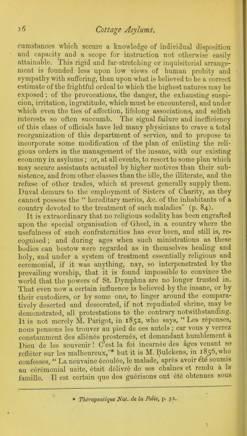 eumstances which secure a knowledge of individual disposition and capacity and a scope for instruction not otherwise easily attainable. This rigid and far-stretching or inquisitorial arrange- ment is founded less upon low views of human probity and sympathy with suffering, than upon what is believed to be a correct estimate of the frightful ordeal to which the highest natures may be exposed; of the provocations, the danger, the exhausting suspi- cion, irritation, ingratitude, which must be encountered, and under which even the ties of affection, lifelong associations, and selfish interests so often succumb. The signal failure and inefficiency of this class of officials have led many physicians to crave a total reorganization of this department of service, and to propose to incorporate some modification of the plan of enlisting the reli- gious orders in the management of the insane, with our existing economy in asylums; or, at all events, to resort to some plan which may secure assistants actuated by higher motives than their sub- sistence, and from other classes than the idle, the illiterate, and the refuse of other trades, which at present generally supply them. Duval demurs to the employment of Sisters of Charity, as they cannot possess the “ hereditary merits, &c. of the inhabitants of a country devoted to the treatment of such maladies” (p. 84). It is extraordinary that no religious sodality has been engrafted upon the special organisation of Gheel, in a country where the usefulness of such confraternities has ever been, and still is, re- cognised; and during ages when such ministrations as these bodies can bestow were regarded as in themselves healing and holy, and under a system of treatment essentially religious and ceremonial, if it was anything, nay, so interpenetrated by the prevailing worship, that it is found impossible to convince the world that the powers of St. Dymphna are no longer trusted in. That even now a certain influence is believed by the insane, or by their custodiers, or by some one, to linger around the compara- tively deserted and desecrated, if not repudiated shrine, may be demonstrated, all protestations to the contrary notwithstanding. It is not merely M. Pari got, in 1852, who says, “ Les reponses, nous pensons les trouver au pied de ces autels; car vous y verrez constamment des alienes prosternes, et demandant liumblement a Dieu de les souvenir ! C’est la foi incarnee des ages venant se refleter sur les malheureux,”* but it is M. Bulckens, in 1856, who confesses, “ La neuvaine ecoulee, le malade, apres avoir ete sounds au ceremonial usite, etait delivre de ses chaines et rendu a la famille. II est certain que des guerisons ont ete obtenues sous