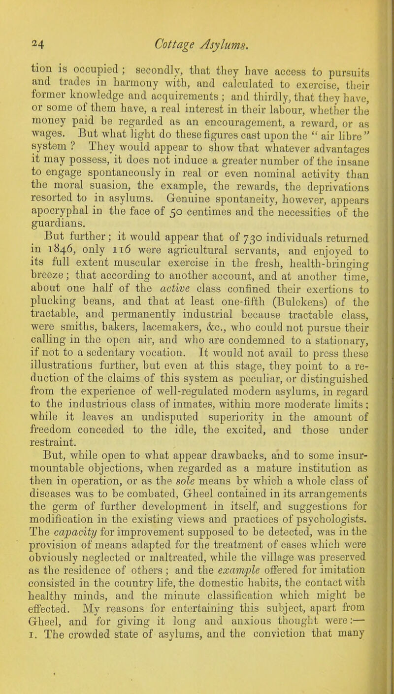 tion is occupied ; secondly, that they have access to pursuits and trades in harmony with, and calculated to exercise, their former knowledge and acquirements ; and thirdly, that they have, or some of them have, a real intei'est in their labour, whether the money paid be regarded as an encouragement, a reward, or as wages. But what light do these figures cast upon the “ air libre ” system ? They would appear to show that whatever advantages it may possess, it does not induce a greater number of the insane to engage spontaneously in real or even nominal activity than the moral suasion, the example, the rewards, the deprivations resorted to in asylmns. Genuine spontaneity, however, appears apocryphal in the face of 50 centimes and the necessities of the guardians. But further; it would appear that of 730 individuals returned in 1846, only 116 were agricultural servants, and enjoyed to its full extent muscular exercise in the fresh, health-bringing breeze; that according to another account, and at another time, about one half of the active class confined their exertions to plucking beans, and that at least one-fifth (Bulckens) of the tractable, and permanently industrial because tractable class, were smiths, bakers, lacemakers, &c., who could not pursue their calling in the open air, and who are condemned to a stationary, if not to a sedentary vocation. It would not avail to press these illustrations further, but even at this stage, they point to a re- duction of the claims of this system as peculiar, or distinguished from the experience of well-regulated modern asylums, in regard to the industrious class of inmates, within more moderate limits: while it leaves an undisputed superiority in the amount of freedom conceded to the idle, the excited, and those under restraint. But, Avliile open to what appear drawbacks, and to some insur- mountable objections, when regarded as a mature institution as then in operation, or as the sole means by which a whole class of diseases was to be combated, Gheel contained in its arrangements the germ of further development in itself, and suggestions for modification in the existing views and practices of psychologists. The capacity for improvement supposed to be detected, was iu the provision of means adapted for the treatment of cases which were obviously neglected or maltreated, while the village was preserved as the residence of others ; and the example offered for imitation consisted in the country life, the domestic habits, the contact with healthy minds, and the miuute classification which might be effected. My reasons for entertaining this subject, apart from Gheel, and for giving it long and anxious thought were:— 1. The crowded state of asylums, and the conviction that many