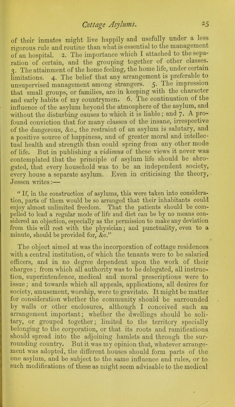 of their inmates might live happily and usefully under a less rigorous rule and routine than what is essential to the management of an hospital. 2. The importance which I attached to the sepa- ration of certain, and the grouping together of other classes. 3. The attainment of the home feeling, the home life, under certain limitations. 4. The belief that any arrangement is preferable to unsupervised management among strangers. 5- The impression that small groups, or families, are in keeping with the character and early habits of my countrymen. 6. The continuation of the influence of the asylum beyond the atmosphere of the asylum, and without the disturbing causes to which it is liable; and 7. A pro- found conviction that for many classes of the insane, irrespective of the dangerous, &c., the restraint of an asylum is salutary, and a positive source of happiness, and of greater moral and intellec- tual health and strength than could spring from any other mode of life. But in publishing a vidimus of these views it never was contemplated that the principle of asylum life should be abro- gated, that every household was to be an independent society, every house a separate asylum. Even in criticising the theory, Jessen writes:— “If, in the construction of asylums, this were taken into considera- tion, parts of them would be so arranged that their inhabitants could enjoy almost unlimited freedom. That the patients should be com- pelled to lead a regular mode of life and diet can be by no means con- sidered an objection, especially as the permission to make any deviation from this will rest with the physician; and punctuality, even to a minute, should be provided for, &c.” The object aimed at was the incorporation of cottage residences with a central institution, of which the tenants were to be salaried officers, and in no degree dependent upon the work of their charges ; from which all authority was to be delegated, all instruc- tion, superintendence, medical and moral prescriptions were to issue; and towards which all appeals, applications, all desires for society, amusement, worship, were to gravitate. It might be matter for consideration whether the community should be surrounded by walls or other enclosures, although I conceived such an arrangement important; whether the dwellings should be soli- tary, or grouped together; limited to the territory specially belonging to the corporation, or that its roots and ramifications should spread into the adjoining hamlets and through the sur- rounding country. But it was my opinion that, whatever arrange- ment was adopted, the different houses should form parts of the one asylum, and be subject to the same influence and rules, or to such modifications of these as might seem advisable to the medical