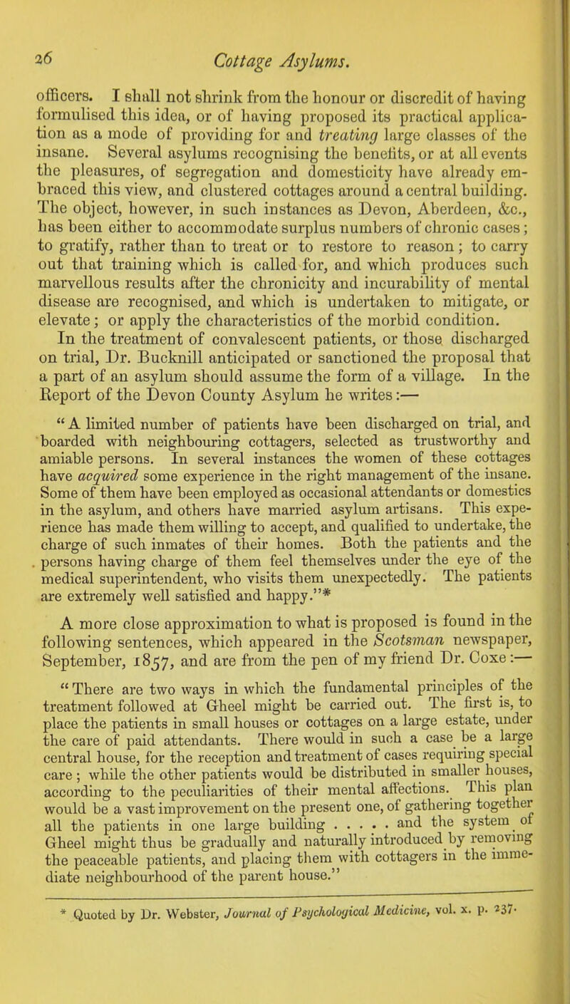 officers. I shull not shrink from the honour or discredit of having formulised this idea, or of having proposed its practical applica- tion as a mode of providing for and treating large classes of the insane. Several asylums recognising the benefits, or at all events the pleasures, of segregation and domesticity have already em- braced this view, and clustered cottages around a central building. The object, however, in such instances as Devon, Aberdeen, &c., has been either to accommodate surplus numbers of chronic cases; to gratify, rather than to treat or to restore to reason; to carry out that training which is called for, and which produces such marvellous results after the chronicity and incurability of mental disease are recognised, and which is undertaken to mitigate, or elevate; or apply the characteristics of the morbid condition. In the treatment of convalescent patients, or those discharged on trial. Dr. Bucknill anticipated or sanctioned the proposal that a part of an asylum should assume the form of a village. In the Report of the Devon County Asylum he writes:— “ A limited number of patients have been discharged on trial, and boarded with neighbouring cottagers, selected as trustworthy and amiable persons. In several instances the women of these cottages have acquired some experience in the right management of the insane. Some of them have been employed as occasional attendants or domestics in the asylum, and others have married asylum artisans. This expe- rience has made them willing to accept, and qualified to undertake, the charge of such inmates of their homes. Both the patients and the persons having charge of them feel themselves under the eye of the medical superintendent, who visits them unexpectedly. The patients are extremely well satisfied and happy.”* A more close approximation to what is proposed is found in the following sentences, which appeared in the Scotsman newspaper, September, 1857, and are from the pen of my friend Dr. Coxe: “ There are two ways in which the fundamental principles of the treatment followed at Gheel might be carried out. The first is, to place the patients in small houses or cottages on a large estate, under the care of paid attendants. There would in such a case be a large central house, for the reception and treatment of cases requiring special care ; while the other patients would be distributed in smaller houses, according to the peculiarities of their mental affections, this plan would be a vast improvement on the present one, of gathering together all the patients in one large building ..... and the system _ 0 Gheel might thus be gradually and naturally introduced by removing the peaceable patients, and placing them with cottagers in the imme- diate neighbourhood of the parent house.” * Quoted by Ur. Webster, Journal of Psychological Medicine, vol. x. p. 237-