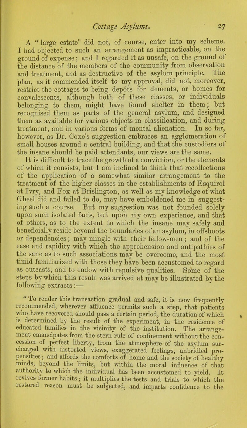 A “ large estate” did not, of course, enter into my scheme. I had objected to such an arrangement as impracticable, on the ground of expense; and I regarded it as unsafe, on the ground of the distance of the members of the community from observation and treatment, and as destructive of the asylum principle. The plan, as it commended itself to my approval, did not, moreover, restrict the'cottages to being depots for dements, or homes for convalescents, although both of these classes, or individuals belonging to them, might have found shelter in them; but recognised them as parts of the general asylum, and designed them as available for various objects in classification, and during treatment, and in various forms of mental alienation. In so far, however, as Dr. Coxe’s suggestion embraces an agglomeration of small houses around a central building, and that the custodiers of the insane should be paid attendants, our views are the same. It is difficult to trace the growth of a conviction, or the elements of which it consists, hut I am inclined to think that recollections of the application of a somewhat similar arrangement to the treatment of the higher classes in the establishments of Esquirol at Ivry, and Fox at Brislington, as well as my knowledge of what Gheel did and failed to do, may have emboldened me in suggest- ing such a course. But my suggestion was not founded solely upon such isolated facts, but upon my own experience, and that of others, as to the extent to which the insane may safely and beneficially reside beyond the boundaries of an asylum, in offshoots or dependencies; may mingle with their fellow-men; and of the ease and rapidity with which the apprehension and antipathies of the sane as to such associations may be overcome, and the most timid familiarized with those they have been accustomed to regard as outcasts, and to endow with repulsive qualities. Some of the steps by which this result was arrived at may be illustrated by the following extracts:— “ To render this transaction gradual and safe, it is now frequently recommended, wherever affluence permits such a step, that patients who have recovered should pass a certain period, the duration of which is determined by the result of the experiment, in the residence of educated families in the vicinity of the institution. The arrange- ment emancipates from the stern rule of confinement without the con- cession of perfect liberty, from the atmosphere of the asvlum sur- charged with distorted views, exaggerated feelings, unbridled pro- pensities ; and affords the comforts of home and the society of healthy minds,, beyond the limits, but within the moral influence of that authority to which the individual has been accustomed to yield. It revives former habits; it multiplies the tests and trials to which the restored reason must be subjected, and imparts confidence to the