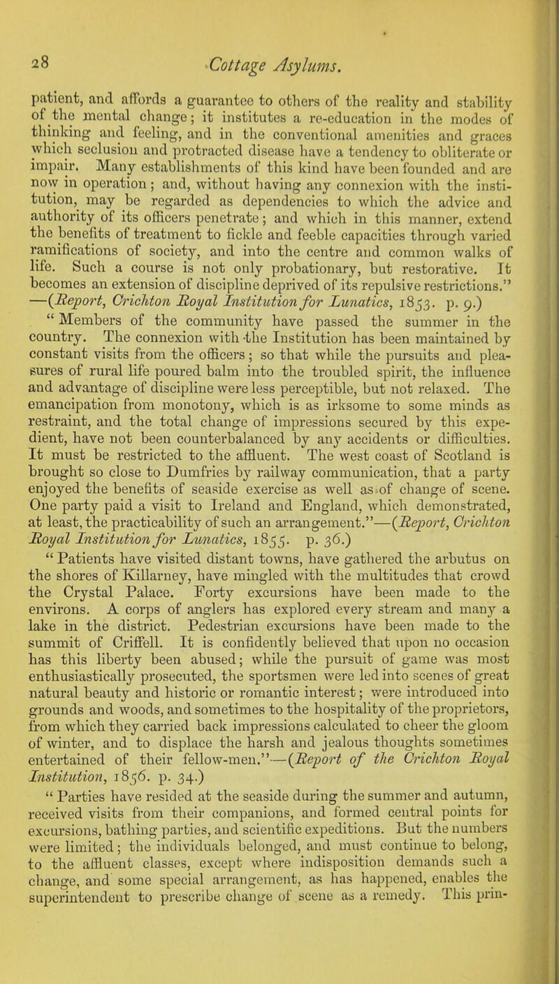 patient, and affords a guarantee to others of the reality and stability of .the mental change; it institutes a re-education in the modes of thinking and feeling, and in the conventional amenities and graces which seclusion and protracted disease have a tendency to obliterate or impair. Many establishments of this kind have been founded and are now in operation ; and, without having any connexion with the insti- tution, may he regarded as dependencies to which the advice and authority of its officers penetrate; and which in this manner, extend the benefits of treatment to fickle and feeble capacities through varied ramifications of society, and into the centre and common walks of life. Such a course is not only probationary, hut restorative. It becomes an extension of discipline deprived of its repulsive restrictions.” —(Report, Crichton Royal Institution for Lunatics, 1853. p. 9.) “ Members of the community have passed the summer in the country. The connexion with-the Institution has been maintained by constant visits from the officers; so that while the pursuits and plea- sures of rural life poured balm into the troubled spirit, the influence and advantage of discipline were less perceptible, but not relaxed. The emancipation from monotony, which is as irksome to some minds as restraint, and the total change of impressions secured by this expe- dient, have not been counterbalanced by any accidents or difficulties. It must be restricted to the affluent. The west coast of Scotland is brought so close to Dumfries by railway communication, that a party enjoyed the benefits of seaside exercise as well as of change of scene. One party paid a visit to Ireland and England, which demonstrated, at least, the practicability of such an arrangement.”—(Report, Crichton Royal Institution for Lunatics, 1833. p. 36.) “ Patients have visited distant towns, have gathered the arbutus on the shoi’es of Killarney, have mingled with the multitudes that crowd the Crystal Palace. Forty excursions have been made to the environs. A corps of anglers has explored every stream and many a lake in the district. Pedestrian excursions have been made to the summit of Criffell. It is confidently believed that upon 110 occasion has this liberty been abused; while the pursuit of game was most enthusiastically prosecuted, the sportsmen were led into scenes of great natural beauty and historic or romantic interest; were introduced into grounds and woods, and sometimes to the hospitality of the proprietors, from which they carried back impressions calculated to cheer the gloom of winter, and to displace the harsh and jealous thoughts sometimes entertained of their fellow-men.”—(Report of the Crichton Royal Institution, 1836. p. 34.) “ Parties have resided at the seaside during the summer and autumn, received visits from their companions, and formed central points for excursions, bathing parties, and scientific expeditions. But the numbers were limited; the individuals belonged, and must continue to belong, to the affluent classes, except where indisposition demands such a change, and some special arrangement, as has happened, enables the superintendent to prescribe change ol scene as a remedy. Ibis prin-