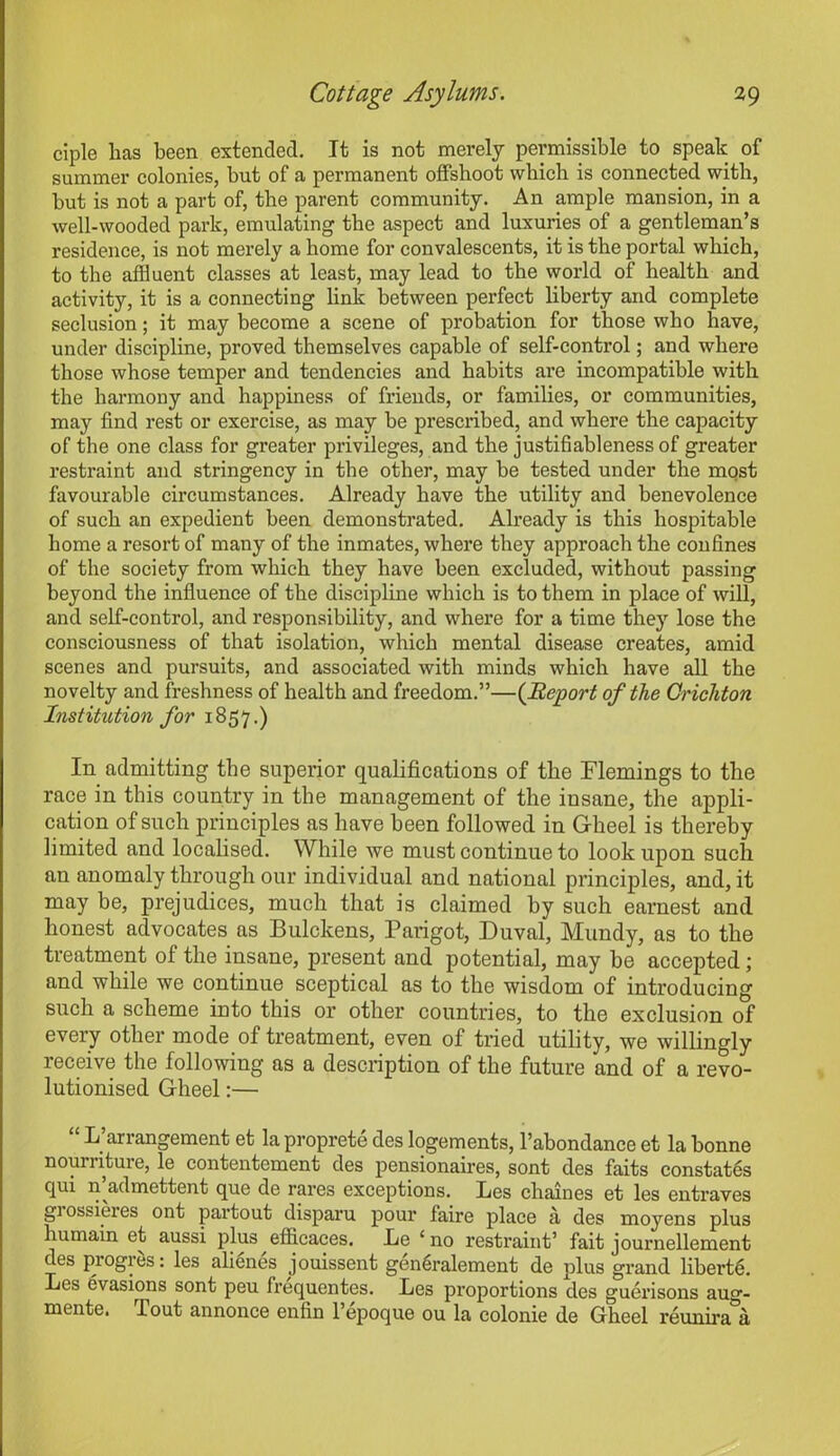 ciple has been extended. It is not merely permissible to speak of summer colonies, but of a permanent offshoot which is connected with, hut is not a part of, the parent community. An ample mansion, in a well-wooded park, emulating the aspect and luxuries of a gentleman’s residence, is not merely a home for convalescents, it is the portal which, to the affluent classes at least, may lead to the world of health and activity, it is a connecting link between perfect liberty and complete seclusion; it may become a scene of probation for those who have, under discipline, proved themselves capable of self-control; and where those whose temper and tendencies and habits are incompatible with the harmony and happiness of friends, or families, or communities, may find rest or exercise, as may be prescribed, and where the capacity of the one class for greater privileges, and the justifiableness of greater restraint and stringency in the other, may be tested under the most favourable circumstances. Already have the utility and benevolence of such an expedient been demonstrated. Already is this hospitable home a resort of many of the inmates, where they approach the confines of the society from which they have been excluded, without passing beyond the influence of the discipline which is to them in place of will, and self-control, and responsibility, and where for a time they lose the consciousness of that isolation, which mental disease creates, amid scenes and pursuits, and associated with minds which have all the novelty and freshness of health and freedom.”—(Report of the Crichton Institution for 1857.) In admitting the superior qualifications of the Flemings to the race in this country in the management of the insane, the appli- cation of such principles as have been followed in Gheel is thereby limited and localised. While we must continue to look upon such an anomaly through our individual and national principles, and, it may be, prejudices, much that is claimed by such earnest and honest advocates as Bulclcens, Parigot, Duval, Mundy, as to the treatment of the insane, present and potential, may be accepted; and while we continue sceptical as to the wisdom of introducing such a scheme into this or other countries, to the exclusion of every other mode of treatment, even of tried utility, we willingly receive the following as a description of the future and of a revo- lutionised Gheel:— L arrangement et la proprete des logements, l’abondance et la bonne nourriture, le contentement des pensionaires, sont des faits constat6s qui n’admettent que de rares exceptions. Les chaines et les entraves grossieres ont partout disparu pour faire place a des moyens plus humain et aussi plus efficaces. he 1 no restraint’ fait journellement cles progres: les alienes jouissent gen^ralement de plus grand liberty. Les evasions sont peu frequentes. Les proportions des guerisons aug- mente. Tout annonee enfin l’epoque ou la colonie de Gheel reunira a