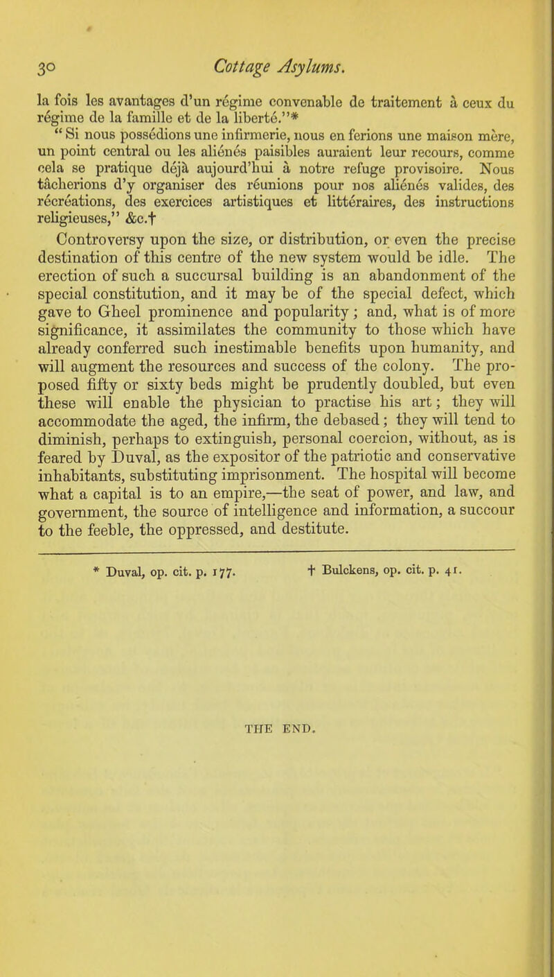 la fois les avantages d’un regime convenable de traitement a ceux du regime de la famille et de la liberte.”* “ Si nous possedions une infirmerie, nous en ferions une maison mere, un point central ou les alienes paisibles auraient leur recours, comme oela se pratique dejil aujourd’hui a notre refuge provisoire. Nous taclierions d’y organiser des reunions pour nos alienes valides, des recreations, des exerciees artistiques et litteraires, des instructions religieuses,” &c.f Controversy upon the size, or distribution, or even the precise destination of this centre of the new system would be idle. The erection of such a succursal building is an abandonment of the special constitution, and it may be of the special defect, which gave to Gheel prominence and popularity; and, what is of more significance, it assimilates the community to those which have already conferred such inestimable benefits upon humanity, and will augment the resources and success of the colony. The pro- posed fifty or sixty beds might he prudently doubled, hut even these will enable the physician to practise his art; they will accommodate the aged, the infirm, the debased; they will tend to diminish, perhaps to extinguish, personal coercion, without, as is feared by Duval, as the expositor of the patriotic and conservative inhabitants, substituting imprisonment. The hospital will become what a capital is to an empire,—the seat of power, and law, and government, the source of intelligence and information, a succour to the feeble, the oppressed, and destitute. * Duval, op. cit. p. 177. + Bulckens, op. cit. p. 41. THE END.