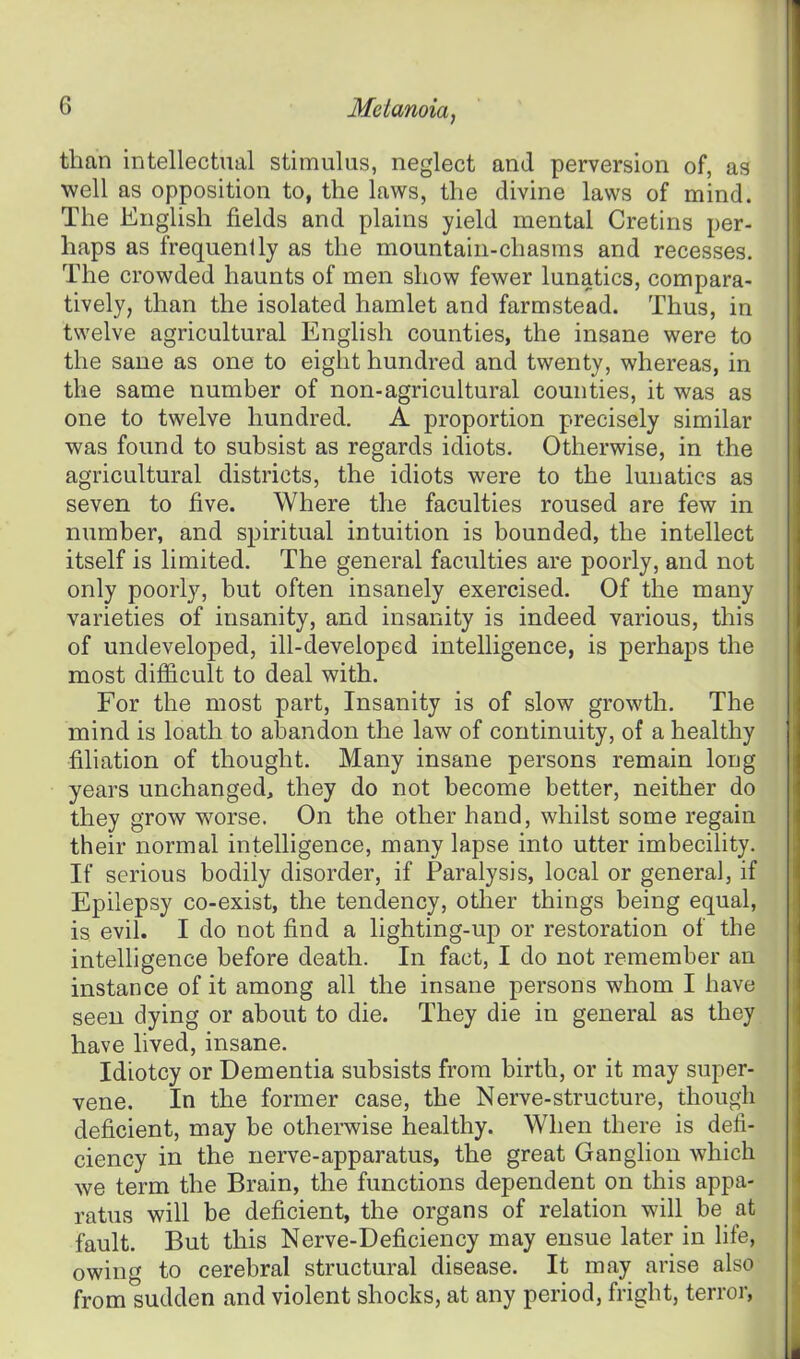 than intellectual stimulus, neglect and perversion of, as well as opposition to, the laws, the divine laws of mind. The English fields and plains yield mental Cretins per- haps as frequently as the mountain-chasms and recesses. The crowded haunts of men show fewer lunatics, compara- tively, than the isolated hamlet and farmstead. Thus, in twelve agricultural English counties, the insane were to the sane as one to eight hundred and twenty, whereas, in the same number of non-agricultural counties, it was as one to twelve hundred. A proportion precisely similar was found to subsist as regards idiots. Otherwise, in the agricultural districts, the idiots were to the lunatics as seven to five. Where the faculties roused are few in number, and spiritual intuition is bounded, the intellect itself is limited. The general faculties are poorly, and not only poorly, but often insanely exercised. Of the many varieties of insanity, and insanity is indeed various, this of undeveloped, ill-developed intelligence, is perhaps the most difficult to deal with. For the most part, Insanity is of slow growth. The mind is loath to abandon the law of continuity, of a healthy filiation of thought. Many insane persons remain long years unchanged, they do not become better, neither do they grow worse. On the other hand, whilst some regain their normal intelligence, many lapse into utter imbecility. If serious bodily disorder, if Paralysis, local or general, if Epilepsy co-exist, the tendency, other things being equal, is evii. I do not find a lighting-up or restoration of the intelligence before death. In fact, I do not remember an instance of it among all the insane persons whom I have seen dying or about to die. They die in general as they have lived, insane. Idiotcy or Dementia subsists from birth, or it may super- vene. In the former case, the Nerve-structure, though deficient, may be otherwise healthy. When there is defi- ciency in the nerve-apparatus, the great Ganglion which we term the Brain, the functions dependent on this appa- ratus will be deficient, the organs of relation will be at fault. But this Nerve-Deficiency may ensue later in life, owing to cerebral structural disease. It may arise also from sudden and violent shocks, at any period, fright, terror,