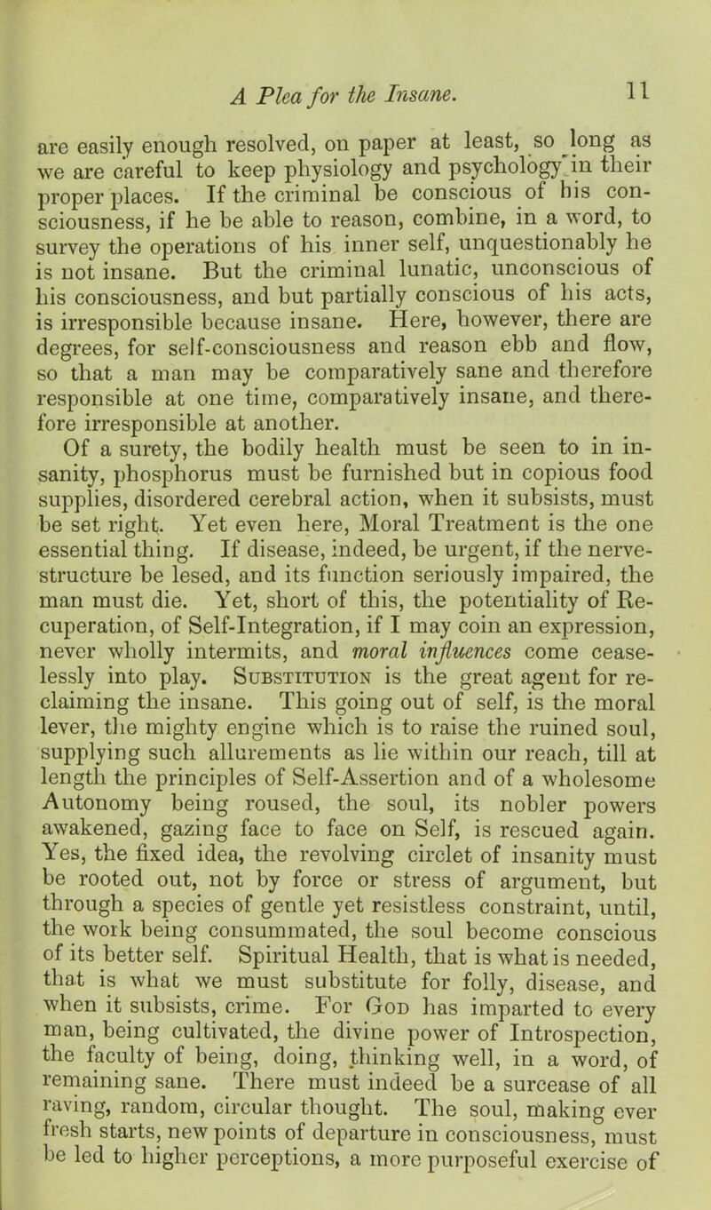 are easily enough resolved, on paper at least, so long as we are careful to keep physiology and psychology in their proper places. If the criminal be conscious of his con- sciousness, if he he able to reason, combine, in a word, to survey the operations of his inner self, unquestionably he is not insane. But the criminal lunatic, unconscious of his consciousness, and but partially conscious of his acts, is irresponsible because insane. Here, however, there are degrees, for self-consciousness and reason ebb and flow, so that a man may be comparatively sane and therefore responsible at one time, comparatively insane, and there- fore irresponsible at another. Of a surety, the bodily health must be seen to in in- sanity, phosphorus must be furnished but in copious food supplies, disordered cerebral action, when it subsists, must be set right. Yet even here, Moral Treatment is the one essential thing. If disease, indeed, be urgent, if the nerve- structure be lesed, and its function seriously impaired, the man must die. Yet, short of this, the potentiality of Re- cuperation, of Self-Integration, if I may coin an expression, never wholly intermits, and moral influences come cease- lessly into play. Substitution is the great agent for re- claiming the insane. This going out of self, is the moral lever, the mighty engine which is to raise the ruined soul, supplying such allurements as lie within our reach, till at length the principles of Self-Assertion and of a wholesome Autonomy being roused, the soul, its nobler powers awakened, gazing face to face on Self, is rescued again. Yes, the fixed idea, the revolving circlet of insanity must be rooted out, not by force or stress of argument, but through a species of gentle yet resistless constraint, until, the work being consummated, the soul become conscious of its better self. Spiritual Health, that is what is needed, that is what we must substitute for folly, disease, and when it subsists, crime. For God has imparted to every man, being cultivated, the divine power of Introspection, the faculty of being, doing, thinking well, in a word, of remaining sane. There must indeed be a surcease of all raving, random, circular thought. The soul, making ever fresh starts, new points of departure in consciousness, must be led to higher perceptions, a more purposeful exercise of