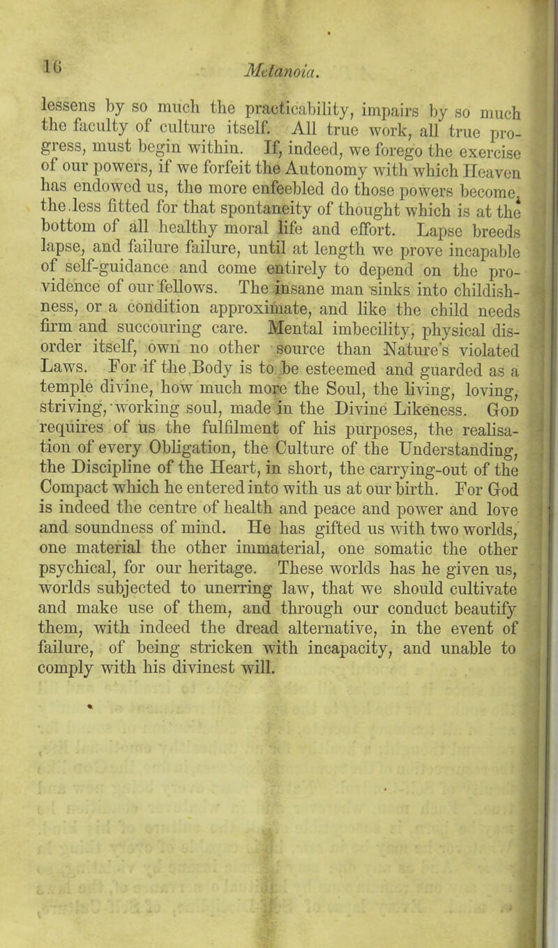 1G Mtlanoia. lessens by so much the practicability, impairs by so much the faculty of culture itself. All true Avork, all true pro- gress, must begin within. If, indeed, we forego the exercise of our powers, if we forfeit the Autonomy with which Heaven has endowed us, the more enfeebled do those powers become the . less fitted for that spontaneity of thought which is at the bottom of all healthy moral life and effort. Lapse breeds lapse, and failure failure, until at length we prove incapable of self-guidance and come entirely to depend on the pro- vidence of our fellows. The insane man sinks into childish- ness, or a condition approximate, and like the child needs firm and succouring care. Mental imbecility, physical dis- order itself, own no other source than Nature’s violated Laws. For if the.Body is to be esteemed and guarded as a temple divine, how much more the Soul, the living, loving, striving, - working soul, made in the Divine Likeness. God requires of us the fulfilment of his purposes, the realisa- tion of every Obligation, the Culture of the Understanding, the Discipline of the Heart, in short, the carrying-out of the Compact which he entered into with us at our birth. For God is indeed the centre of health and peace and power and love and soundness of mind. He has gifted us with two worlds,' one material the other immaterial, one somatic the other psychical, for our heritage. These worlds has he given us, worlds subjected to unerring law, that we should cultivate and make use of them, and through our conduct beautify them, with indeed the dread alternative, in the event of failure, of being stricken with incapacity, and unable to comply with his divinest will.