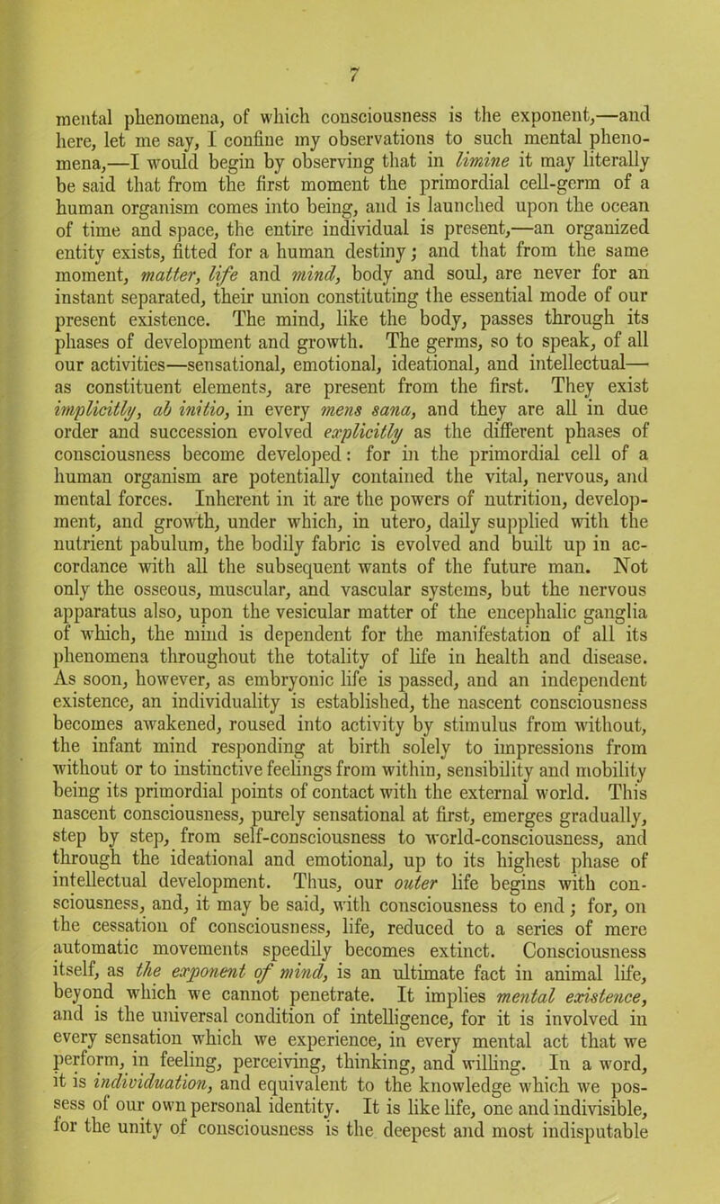 mental phenomena, of which consciousness is the exponent,—and here, let me say, I confine my observations to such mental pheno- mena,—I would begin by observing that in limine it may literally be said that from the first moment the primordial cell-germ of a human organism comes into being, and is launched upon the ocean of time and space, the entire individual is present,—an organized entity exists, fitted for a human destiny; and that from the same moment, matter, life and mind, body and soul, are never for an instant separated, their union constituting the essential mode of our present existence. The mind, like the body, passes through its phases of development and growth. The germs, so to speak, of all our activities—sensational, emotional, ideational, and intellectual— as constituent elements, are present from the first. They exist implicitly, ab initio, in every mens Sana, and they are all in due order and succession evolved explicitly as the different phases of consciousness become developed: for in the primordial cell of a human organism are potentially contained the vital, nervous, and mental forces. Inherent in it are the powers of nutrition, develop- ment, and growth, under which, in utero, daily supplied with the nutrient pabulum, the bodily fabric is evolved and built up in ac- cordance with all the subsequent wants of the future man. Not only the osseous, muscular, and vascular systems, but the nervous apparatus also, upon the vesicular matter of the encephalic ganglia of which, the mind is dependent for the manifestation of all its phenomena throughout the totality of life in health and disease. As soon, however, as embryonic life is passed, and an independent existence, an individuality is established, the nascent consciousness becomes awakened, roused into activity by stimulus from without, the infant mind responding at birth solely to impressions from without or to instinctive feelings from within, sensibility and mobility being its primordial points of contact with the external world. This nascent consciousness, purely sensational at first, emerges gradually, step by step, from self-consciousness to world-consciousness, and through the ideational and emotional, up to its highest phase of intellectual development. Thus, our outer life begins with con- sciousness, and, it may be said, with consciousness to end; for, on the cessation of consciousness, life, reduced to a series of mere automatic movements speedily becomes extinct. Consciousness itself, as the exponent of mind, is an ultimate fact in animal life, beyond which we cannot penetrate. It implies mental existence, and is the universal condition of intelligence, for it is involved in every sensation which we experience, in every mental act that we perform, in feeling, perceiving, thinking, and willing. In a word, it is individuation, and equivalent to the knowledge which we pos- sess ol our own personal identity. It is like life, one and indivisible, lor the unity of consciousness is the deepest and most indisputable
