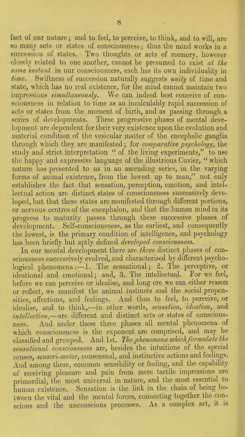 fact of our nature; and to feel, to perceive, to think, and to will, are so many acts or states of consciousness; thus the mind works in a succession of states. Two thoughts or acts of memory, however closely related to one another, cannot be presumed to exist at the same instant in our consciousness, each has its own individuality in time. Swiftness of succession naturally suggests unity of time and state, which has no real existence, for the mind cannot maintain two impressions simultaneously. We can indeed best conceive of con- sciousness in relation to time as an incalculably rapid succession of acts or states from the moment of birth, and as passing through a series of developments. These progressive phases of mental deve- lopment are dependent for their very existence upon the evolution and material condition of the vesicular matter of the encephalic ganglia through which they are manifested; for comparative psychology, the study and strict interpretation “ of the living experiments/'’ to use the happy and expressive language of the illustrious Cuvier, “ which nature has presented to us in an ascending series, in the varying forms of animal existence, from the lowest up to man/'’ not only establishes the fact that sensation, perception, emotion, and intel- lectual action are distinct states of consciousness successively deve- loped, but that these states are manifested through different portions, or nervous centres of the encephalon, and that the human mind in its progress to maturity passes through these successive phases of development. Self-consciousness, as the earliest, and consequently the lowest, is the primary condition of intelligence, and psychology has been briefly but aptly defined developed consciousness. In our mental development there are three distinct phases of con- sciousness successively evolved, and characterised by different psycho- logical phenomena:—1. The sensational; 2. The perceptive, or ideational and emotional; and, 3. The intellectual. Tor we feel, before we can perceive or idealise, and long ere we can either reason or reflect, we manifest the animal instincts and the social propen- sities, affections, and feelings. And thus to feel, to perceive, or idealise, and to think,—in other words, sensation, ideation, and intellection,—are different and distinct acts or states of conscious- ness. And under these three phases all mental phenomena of which consciousness is the exponent are comprised, and may be classified and grouped. And 1st. The phenomena whichformulate the sensational consciousness are, besides the intuitions of the special senses, sensori-molor, consensual, and instinctive actions and feelings. And among these, common sensibility or feeling, and the capability of receiving pleasure and pain from mere tactile impressions are primordial, the most universal in nature, and the most essential to human existence. Sensation is the link in the chain of being be- tween the vital and the mental forces, connecting together the con- scious and the unconscious processes. As a complex act, it is