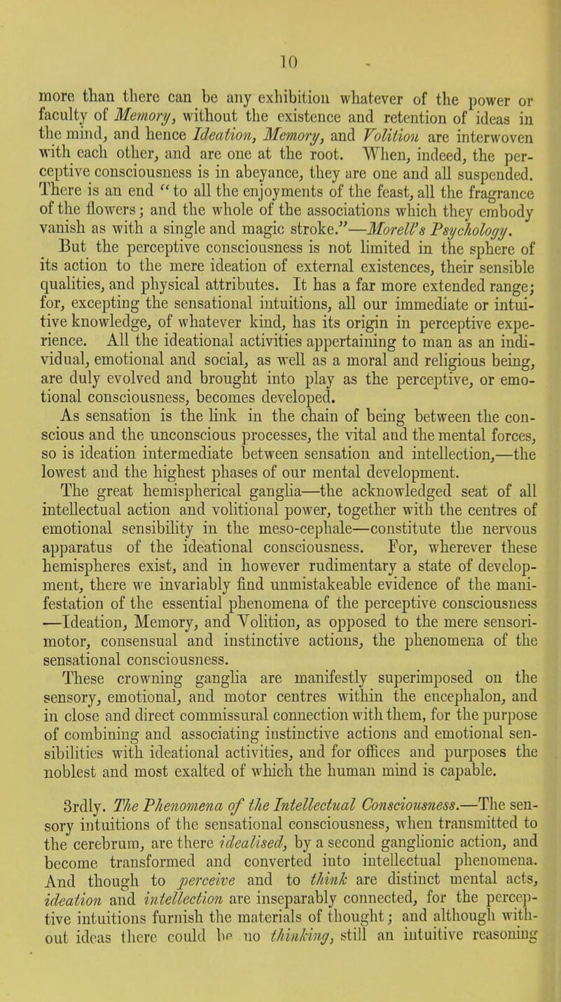 TO more than there can be any exhibition whatever of the power or faculty of Memory, without the existence and retention of ideas in the mind, and hence Ideation, Memory, and Volition are interwoven with each other, and are one at the root. When, indeed, the per- ceptive consciousness is in abeyance, they are one and all suspended. There is an end “ to all the enjoyments of the feast, all the fragrance of the flowers; and the whole of the associations which they embody vanish as with a single and magic stroke/'’—Morell’s Psychology. But the perceptive consciousness is not limited in the sphere of its action to the mere ideation of external existences, their sensible qualities, and physical attributes. It has a far more extended range; for, excepting the sensational intuitions, all our immediate or intui- tive knowledge, of whatever kind, has its origin in perceptive expe- rience. All the ideational activities appertaining to man as an indi- vidual, emotional and social, as well as a moral and religious being, are duly evolved and brought into play as the perceptive, or emo- tional consciousness, becomes developed. As sensation is the link in the chain of being between the con- scious and the unconscious processes, the vital and the mental forces, so is ideation intermediate between sensation and intellection,—the lowest and the highest phases of our mental development. The great hemispherical ganglia—the acknowledged seat of all intellectual action and volitional power, together with the centres of emotional sensibility in the meso-cephale—constitute the nervous apparatus of the ideational consciousness. For, wherever these hemispheres exist, and in however rudimentary a state of develop- ment, there we invariably find unmistakeable evidence of the mani- festation of the essential phenomena of the perceptive consciousness —Ideation, Memory, and Yolition, as opposed to the mere sensori- motor, consensual and instinctive actions, the phenomena of the sensational consciousness. These crowning ganglia are manifestly superimposed on the sensory, emotional, and motor centres within the encephalon, and in close and direct commissural connection with them, for the purpose of combining and associating iustinctive actions and emotional sen- sibilities with ideational activities, and for offices and purposes the noblest and most exalted of which the human mind is capable. 3rdly. The Phenomena of the Intellectual Consciousness.—The sen- sory intuitions of the sensational consciousness, when transmitted to the cerebrum, are there idealised, by a second ganglionic action, and become transformed and converted into intellectual phenomena. And though to perceive and to think are distinct mental acts, ideation and intellection are inseparably connected, for the percep- tive intuitions furnish the materials of thought; and although with- out ideas there could he no thinking, still an intuitive reasoning