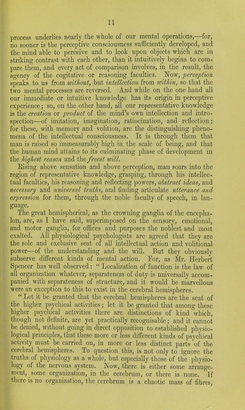 process underlies nearly the whole of our mental operations,—for, no sooner is the perceptive consciousness sufficiently developed, and the mind able to perceive and to look upon objects which are in striking contrast with each other, than it intuitively begins to com- pare them, and every act of comparison involves, in the result, the agency of the cogitative or reasoning faculties. Now, perception speaks to us from without, but intellection from within, so that the two mental processes are reversed. And while on the one hand all our immediate or intuitive knowledge has its origin in perceptive experience; so, on the other hand, all our representative knowledge is the creation or product of the mind's own intellection and intro- spection—of imitation, imagination, ratiocination, and reflection; for these, with memory and volition, are the distinguishing pheno- mena of the intellectual consciousness. It is through them that man is raised so immeasurably high in the scale of being, and that the human mind attains to its culminating phase of development in the highest reason and the freest will. Bising above sensation and above perception, man soars into the region of representative knowledge, grasping, through his intellec- tual faculties, his reasoning and reflecting powers, abstract ideas, and necessary and tmiversal truths, and finding articulate utterance and expression for them, through the noble faculty of speech, in lan- guage. The great hemispherical, as the crowning ganglia of the encepha- lon, are, as I have said, superimposed on the sensory, emotional, and motor ganglia, for offices and purposes the noblest and most exalted. All physiological psychologists are agreed that they are the sole and exclusive seat of all intellectual action and volitional power—of the understanding and the will. But they obviously subserve different kinds of mental action. For, as Mr. Herbert Spencer has well observed : “ Localization of function is the law of all organization whatever, separateness of duty is universally accom- panied with separateness of structure, and it would be marvellous were an exception to this to exist in the cerebral hemispheres. “ Let it be granted that the cerebral hemispheres are the seat of the higher psychical activities; let it be granted that among these higher psychical activities there are distinctions of kind which, though not definite, are yet practically recognisable; and it cannot be denied, without going in direct opposition to established physio- logical principles, that these more or less different kinds of psychical activity must be carried on, in more or less distinct parts of the cerebral hemispheres. To question this, is not only to ignore the truths of physiology as a whole, but especially those of the physio- logy of the nervous system. Now, there is either some arrange- ment, some organization, in the cerebrum, or there is none. If there is no organization, the cerebrum is a chaotic mass of fibres,
