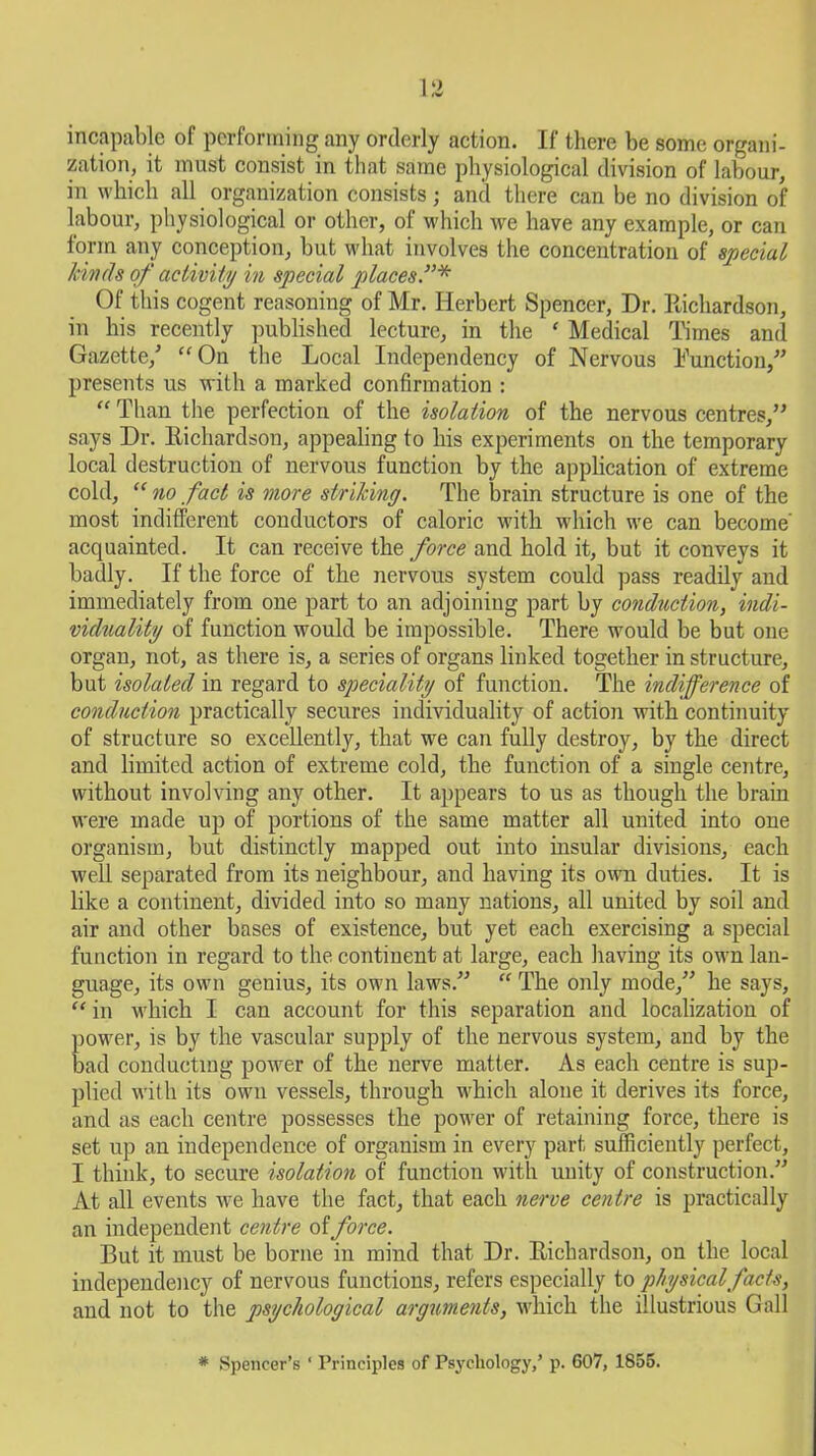 incapable of performing any orderly action. If there be some organi- zation, it must consist in that same physiological division of labour, in which all organization consists; and there can be no division of labour, physiological or other, of which we have any example, or can form any conception, but what involves the concentration of special Jewels of activity in special places”* Of this cogent reasoning of Mr. Herbert Spencer, Dr. Richardson, in his recently published lecture, in the ‘ Medical Times and Gazette/ “On the Local Independency of Nervous Function,” presents us with a marked confirmation : “ Than the perfection of the isolation of the nervous centres,” says Dr. Richardson, appealing to his experiments on the temporary local destruction of nervous function by the application of extreme cold, “ no fact is more striking. The brain structure is one of the most indifferent conductors of caloric with which we can become acquainted. It can receive the force and hold it, but it conveys it badly. If the force of the nervous system could pass readily and immediately from one part to an adjoining part by conduction, indi- viduality of function would be impossible. There would be but one organ, not, as there is, a series of organs linked together in structure, but isolated in regard to speciality of function. The indifference of conduction practically secures individuality of action with continuity of structure so excellently, that we can fully destroy, by the direct and limited action of extreme cold, the function of a single centre, without involving any other. It appears to us as though the brain were made up of portions of the same matter all united into one organism, but distinctly mapped out into insular divisions, each well separated from its neighbour, and having its own duties. It is like a continent, divided into so many nations, all united by soil and air and other bases of existence, but yet each exercising a special function in regard to the continent at large, each having its own lan- guage, its own genius, its own laws.” “ The only mode,” he says, “ in which I can account for this separation and localization of power, is by the vascular supply of the nervous system, and by the bad conducting power of the nerve matter. As each centre is sup- plied with its own vessels, through which alone it derives its force, and as each centre possesses the power of retaining force, there is set up an independence of organism in every part sufficiently perfect, I think, to secure isolation of function with unity of construction.” At all events we have the fact, that each nerve centre is practically an independent centre of force. But it must be borne in mind that Dr. Richardson, on the local independency of nervous functions, refers especially to physical facts, and not to the psychological arguments, which the illustrious Gall * Spencer’s ‘ Principles of Psychology,’ p. 607, 1855.